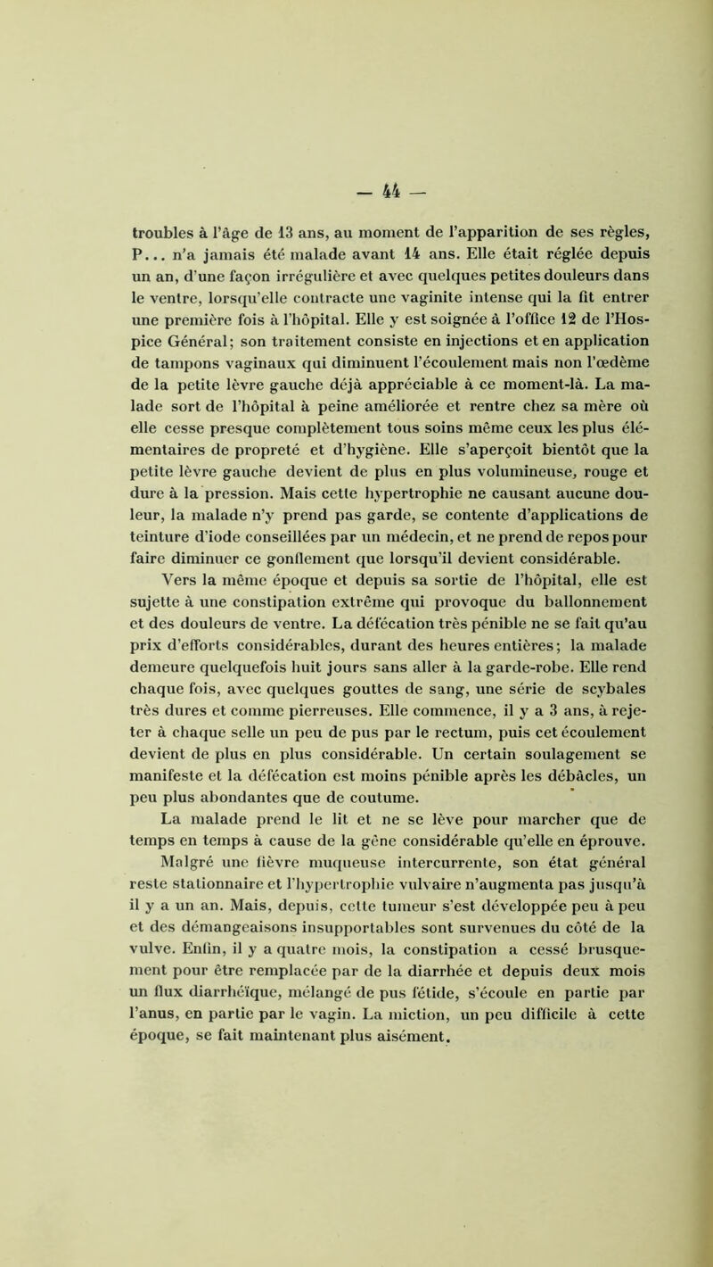 troubles à l’âge de 13 ans, au moment de l’apparition de ses règles, P... n’a jamais été malade avant 14 ans. Elle était réglée depuis un an, d’une façon irrégulière et avec quelques petites douleurs dans le ventre, lorsqu’elle contracte une vaginite intense qui la fit entrer une première fois à l’hôpital. Elle y est soignée à l’office 12 de l’Hos- pice Général; son traitement consiste en injections et en application de tampons vaginaux qui diminuent l’écoulement mais non l’œdème de la petite lèvre gauche déjà appréciable à ce moment-là. La ma- lade sort de l’hôpital à peine améliorée et rentre chez sa mère où elle cesse presque complètement tous soins même ceux les plus élé- mentaires de propreté et d’hygiène. Elle s’aperçoit bientôt que la petite lèvre gauche devient de plus en plus volumineuse, rouge et dure à la pression. Mais cetle hypertrophie ne causant aucune dou- leur, la malade n’y prend pas garde, se contente d’applications de teinture d’iode conseillées par un médecin, et ne prend de repos pour faire diminuer ce gonllement que lorsqu’il devient considérable. Vers la même époque et depuis sa sortie de l’hôpital, elle est sujette à une constipation extrême qui provoque du ballonnement et des douleurs de ventre. La défécation très pénible ne se fait qu’au prix d’efforts considérables, durant des heures entières ; la malade demeure quelquefois huit jours sans aller à la garde-robe. Elle rend chaque fois, avec quelques gouttes de sang, une série de scybales très dures et comme pierreuses. Elle commence, il y a 3 ans, à reje- ter à chaque selle un peu de pus par le rectum, puis cet écoulement devient de plus en plus considérable. Un certain soulagement se manifeste et la défécation est moins pénible après les débâcles, un peu plus abondantes que de coutume. La malade prend le lit et ne se lève pour marcher que de temps en temps à cause de la gêne considérable qu’elle en éprouve. Malgré une fièvre muqueuse intercurrente, son état général reste stationnaire et l’hypertrophie vulvaire n’augmenta pas jusqu’à il y a un an. Mais, depuis, celte tumeur s’est développée peu à peu et des démangeaisons insupportables sont survenues du côté de la vulve. Enfin, il y a quatre mois, la constipation a cessé brusque- ment pour être remplacée par de la diarrhée et depuis deux mois im flux diarrhéique, mélangé de pus fétide, s’écoule en partie par l’anus, en partie par le vagin. La miction, un peu difficile à cette époque, se fait maintenant plus aisément.