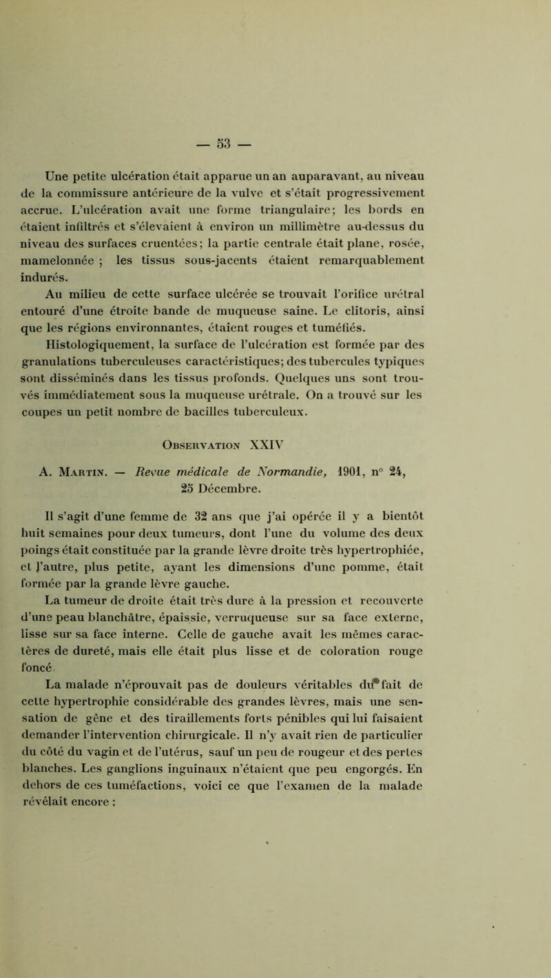 Une petite ulcération était apparue un an auparavant, au niveau de la commissure antérieure de la vulve et s’était progressivement accrue. L’ulcération avait une forme triangulaire; les bords en étaient infiltrés et s’élevaient à environ un millimètre au-dessus du niveau des surfaces cruentées; la partie centrale était plane, rosée, mamelonnée ; les tissus sous-jacents étaient remarquablement indurés. Au milieu de cette surface ulcérée se trouvait l’orifice urétral entouré d’une étroite bande de muqueuse saine. Le clitoris, ainsi que les régions environnantes, étaient rouges et tuméfiés. Histologiquement, la surface de l’ulcération est formée par des granulations tuberculeuses caractéristiques; des tubercules typiques sont disséminés dans les tissus profonds. Quelques uns sont trou- vés immédiatement sous la muqueuse urétrale. On a trouvé sur les coupes un petit nombre de bacilles tuberculeux. Obseuvatiox XXI\’ A. Martin. — Reme médicale de Normandie, 1901, n® 24, 23 Décembre. Il s’agit d’une femme de 32 ans que j’ai opérée il y a bientôt huit semaines pour deux tumeurs, dont l’une du volume des deux poings était constituée par la grande lèvre droite très hypertrophiée, et l’autre, plus petite, ajant les dimensions d’une pomme, était formée par la grande lèvre gauche. La tumeur de droite était très dure à la pression et recouverte d’une peau blanchâtre, épaissie, verruqueuse sur sa face externe, lisse sur sa face interne. Celle de gauche avait les mêmes carac- tères de dureté, mais elle était plus lisse et de coloration rouge foncé La malade n’éprouvait pas de douleurs véritables di^fait de cette hypertrophie considérable des grandes lèvres, mais une sen- sation de gêne et des tiraillements forts pénibles qui lui faisaient demander l’intervention chirurgicale. Il n’y avait rien de particulier du côté du vagin et de l’utérus, sauf un peu de rougeur et des pertes blanches. Les ganglions inguinaux n’étaient que peu engorgés. En deliors de ces tuméfactions, voici ce que l’examen de la malade révélait encore :