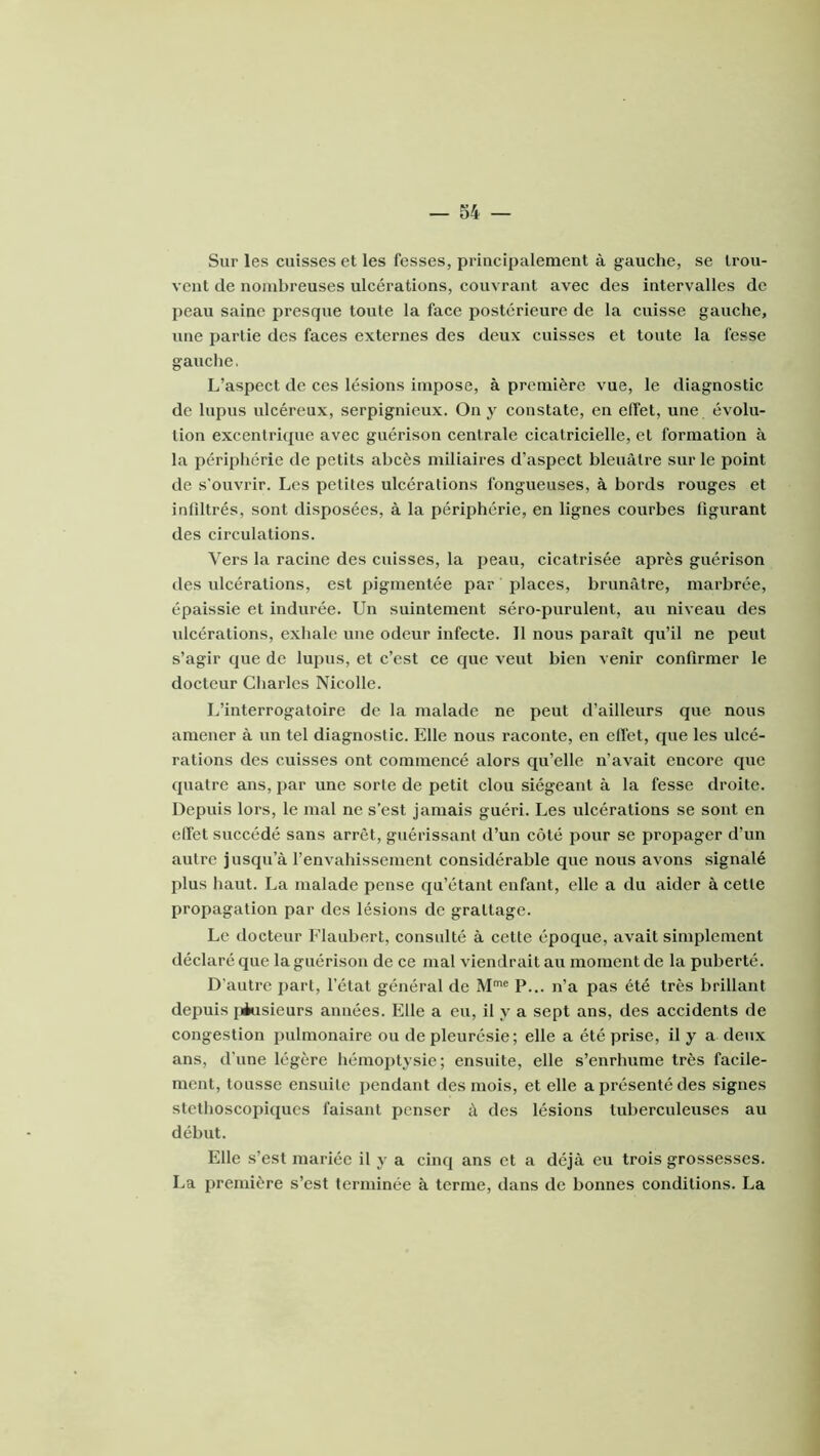 Sur les cuisses et les fesses, principalement à gauche, se trou- vent de nombreuses ulcérations, couvrant avec des intervalles de peau saine presque toute la face postérieure de la cuisse gauche, une partie des faces externes des deux cuisses et toute la fesse gauclie. L’aspect de ces lésions impose, à première vue, le diagnostic de lupus ulcéreux, serpignieux. On y constate, en effet, une évolu- tion excentri(pie avec guérison centrale cicatricielle, et formation à la péripliérie de petits abcès miliaires d’aspect bleuâtre sur le point de s'ouvrir. Les petites ulcérations fongueuses, à bords rouges et infiltrés, sont disposées, à la périphérie, en lignes courbes figurant des circulations. Vers la racine des cuisses, la peau, cicatrisée après guérison des idcérations, est pigmentée par places, brunâtre, marbrée, épaissie et indurée. Un suintement séro-puruleut, au niveau des ulcérations, exhale une odeur infecte. 11 nous paraît qu’il ne peut s’agir que de lupus, et c’est ce que veut bien venir confirmer le docteur Cliarles Nicolle. L’interrogatoire de la malade ne peut d’ailleurs que nous amener à un tel diagnostic. Elle nous raconte, en effet, que les ulcé- rations des cuisses ont commencé alors qu’elle n’avait encore que quatre ans, par une sorte de petit clou siégeant à la fesse droite. Depuis lors, le mal ne s’est jamais guéri. Les ulcérations se sont en effet succédé sans arrêt, guérissant d’un côté pour se propager d’un autre jusqu’à l’envahissement considérable que nous avons signalé plus haut. La malade pense qu’étant enfant, elle a du aider à cette propagation par des lésions de grattage. Le docteur Flaubert, consulté à cette époque, avait simplement déclaré que la guérison de ce mal viendrait au moment de la puberté. D'autre part, l’état général de M™ P... n’a pas été très brillant depuis [iusieurs années. Elle a eu, il y a sept ans, des accidents de congestion pulmonaire ou de pleurésie; elle a été prise, il y a deux ans, d’une légère hémoptysie; ensuite, elle s’enrhume très facile- ment, tousse ensuite pendant des mois, et elle a présenté des signes stéthoscopiques faisant penser à des lésions tuberculeuses au début. Elle s’est mariée il y a cinq ans et a déjà eu trois grossesses. La première s’est terminée à terme, dans de bonnes conditions. La