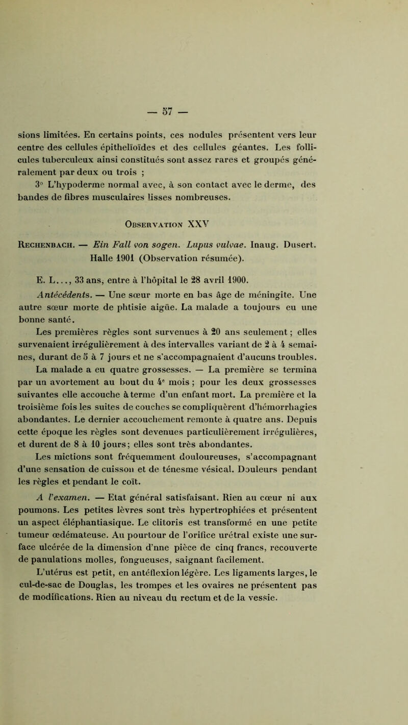 o7 — sions limitées. En certains points, ces nodules présentent vers leur centre des cellules épithélioïdes et des cellules géantes. Les folli- cules tuberculeux ainsi constitués sont assez rares et groupés géné- ralement par deux ou trois ; 3“ L’hypoderrae normal avec, à son contact avec le derme, des bandes de fibres musculaires lisses nombreuses. Observation XXV Reghenbach. — Ein Fall von sogen. Lupus vulvae. Inaug. Dusert. Halle 1901 (Observation résumée). E. L..., 33 ans, entre à l’hôpital le 28 avril 1900. Antécédents. — Une sœur morte en bas âge de méningite. Une autre sœur morte de phtisie aigüe. La malade a toujours eu une bonne santé. Les premières règles sont survenues à 20 ans seulement ; elles survenaient irrégulièrement à des intervalles variant de 2 à 4 semai- nes, durant de o à 7 jours et ne s’accompagnaient d’aucuns troubles. La malade a eu quatre grossesses. — La première se termina par un avortement au bout du 4* mois ; pour les deux grossesses suivantes elle accouche à terme d’un enfant mort. La première et la troisième fois les suites de couches se compliquèrent d’hémorrhagies abondantes. Le dernier accouchement remonte à quatre ans. Depuis cette époque les règles sont devenues particulièrement irrégulières, et durent de 8 à 10 jours; elles sont très abondantes. Les mictions sont fréquemment douloureuses, s’accompagnant d’une sensation de cuisson et de ténesme vésical. Douleurs pendant les règles et pendant le coït. A Vexamen. — Etat général satisfaisant. Rien au cœur ni aux poumons. Les petites lèvres sont très hypertrophiées et présentent un aspect éléphantiasique. Le clitoris est transformé en une petite tumeur œdémateuse. Au pourtour de l’orifice urétral existe une sur- face ulcérée de la dimension d’nne pièce de cinq francs, recouverte de panulations molles, fongueuses, saignant facilement. L’utérus est petit, en antéflexion légère. Les ligaments larges, le cul-de-sac de Douglas, les trompes et les ovaires ne présentent pas de modifications. Rien au niveau du rectum et de la vessie.