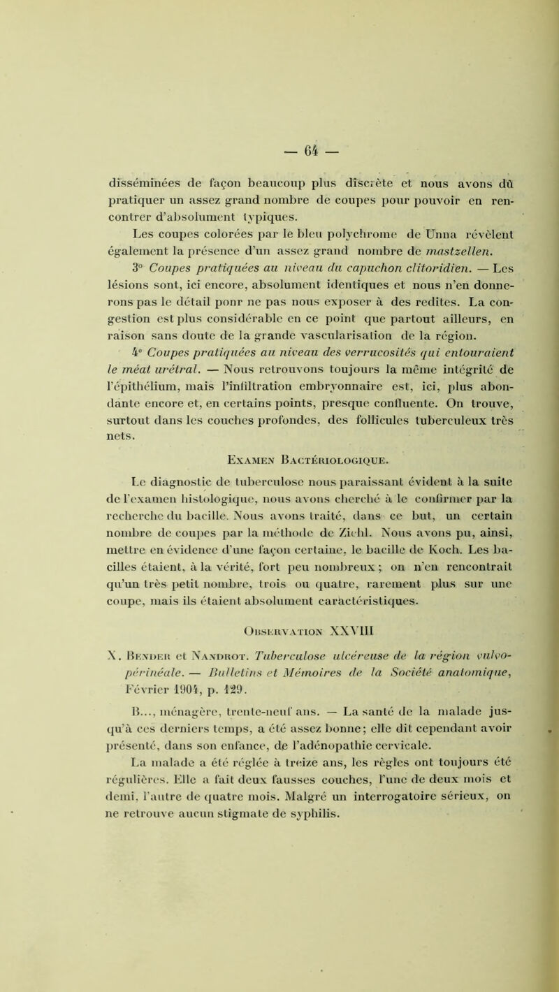 disséminées de façon beaucoup plus discrète et nous avons dû pratiquer un assez grand nombre de coupes j)Our pouvoir en ren- contrer d’al)solumcnt typiques. Les coupes colorées par le bleu polychrome de Unna révèlent également la présence d’un assez grand nombre de inastzellen. 3“ Coupes pratiquées au niveau du capuchon clitoridien. — Les lésions sont, ici encore, absolument identiques et nous n’en donne- rons pas le détail ponr ne pas nous exposer à des redites. La con- gestion est plus considérable en ce point que partout ailleurs, en raison sans doute de la grande vascularisation de la région. 4 Coupes pratiquées au niveau des verrucosités qui entouraient le méat urétral. — Nous retrouvons toujours la même intégrité de l’épithélium, mais l’inhltration embryonnaire est, ici, i)lus abon- dante encore et, en certains points, presque conlluente. On trouve, surtout dans les couches profondes, des follicules tuberculeux très nets. Examex Bactériologique. Le diagnostic de tuberculose nous paraissant évident à la suite de l’exameu liislologiipie, nous avons cherché à le confirmer par la recherche (lu bacille. Nous avons traité, dans ce but, un certain nombre de coupes par la méthode de Zichl. Nous avons pu, ainsi, mettre en évidence d’une façon ccrlaine, le bacille de Koch. Les ba- cilles étaient, à la vérité, fort peu nombreux ; on n’en rencontrait qu’un très petit nombre, trois ou (|uatre, rarement plus sur une coupe, mais ils étaient absolument caractéristiques. Orseuvation XXVlll X. Be.voer et Na.xoroï. Tuberculose ulcéreuse de la région vulvo- périnéale. — Bulletins et Mémoires de la Société anatomique, Février 1904, p. L29. B..., ménagère, trente-neuf ans. — La santé de la malade jus- qu’à ces derniers temps, a été assez bonne; elle dit cependant avoir présenté, dans son enfance, de l’adénopathie cervicale. La malade a été réglée à treize ans, les règles ont toujours été régidières. Elle a fait deux fausses couches, l’uuc de deux mois et demi, l'autre de (juatre mois. Malgré un interrogatoire sérieux, on ne retrouve aucuu stigmate de sy[)hilis.