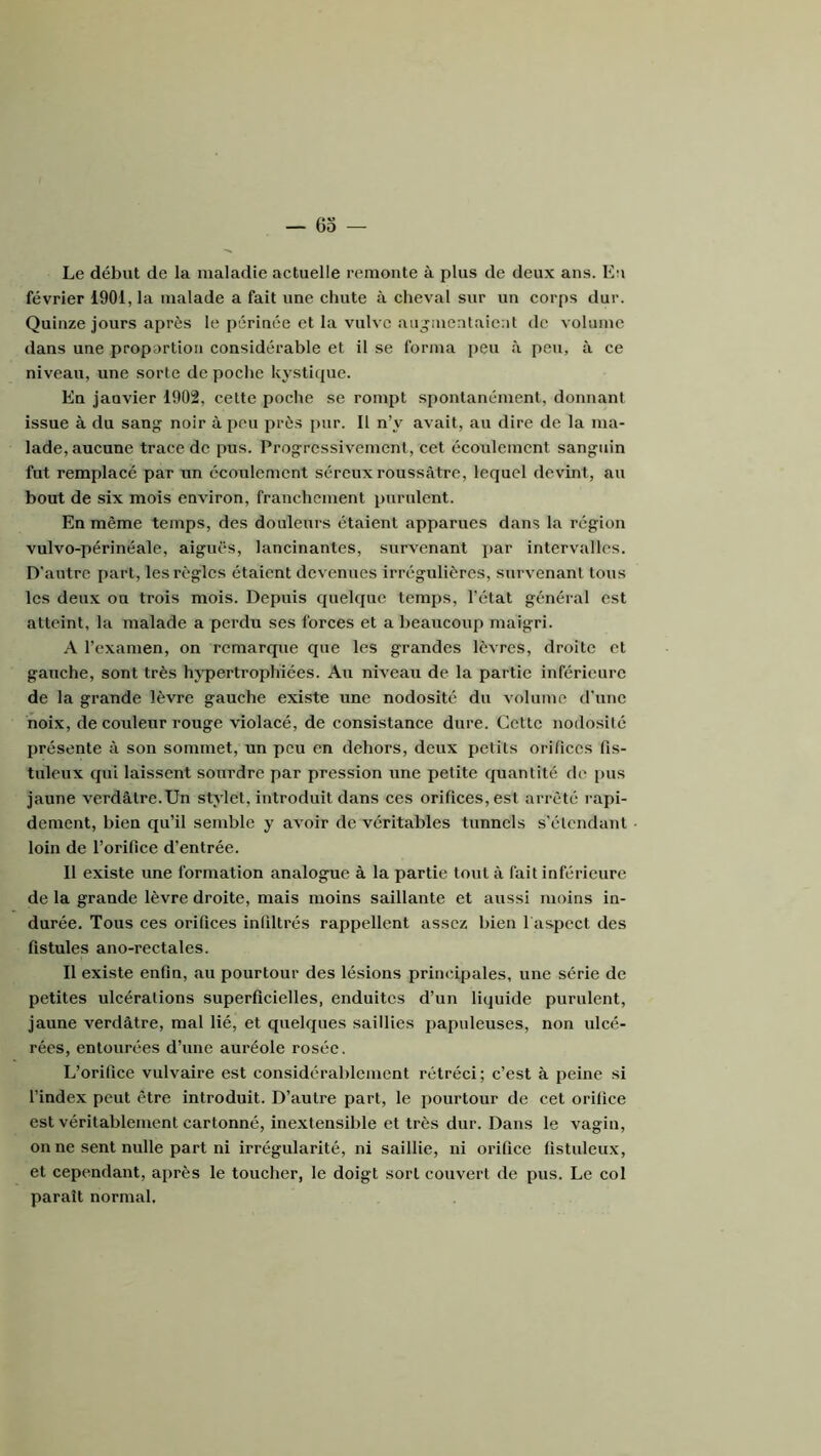 6o — Le début de la maladie actuelle remonte à plus de deux ans. En février 1901, la malade a fait une chute à cheval sur un corps dur. Quinze jours après le périnée et la vulve augmentaient de volume dans une propartion considérable et il se forma peu à peu, à ce niveau, une sorte de poche kysti({ue. En janvier 1902, cette poche se rompt spontanément, donnant issue à du sang noir à peu près pur. Il n’y avait, au dire de la ma- lade, aucune trace de pus. Progressivement, cet écoulement sanguin fut remplacé par un écoulement séreux roussâtre, lequel devint, au bout de six mois environ, franchement pnrnlent. En même temps, des douleurs étaient apparues dans la région vulvo-périnéale, aiguës, lancinantes, survenant par intervalles. D'autre part, les règles étaient devenues irrégulières, survenant tous les deux ou trois mois. Depuis quelque temps, l’état général est atteint, la malade a perdu ses forces et a beaucoup maigri. A l’examen, on remarque que les grandes lèvres, droite et gauche, sont très hypertrophiées. Au niveau de la partie inférieure de la grande lèvre gauche existe une nodosité du volume d'une noix, de couleur rouge violacé, de consistance dure. Cette nodosité présente à son sommet, un peu en dehors, deux petits orifices fis- tuleux qui laissent sourdre par pression une petite quantité de [)us jaune verdâtre.Un stylet, introduit dans ces orifices, est arrêté rapi- dement, bien qu’il semble y avoir de véritables tunnels s’étendant loin de l’orifice d’entrée. 11 existe une formation analogue à la partie tout à fait inférieure de la grande lèvre droite, mais moins saillante et aussi moins in- durée. Tous ces orifices infiltrés rappellent assez bien 1 aspect des fistules ano-rectales. Il existe enfin, au pourtour des lésions principales, une série de petites ulcérations superficielles, enduites d’un liquide purulent, jaune verdâtre, mal lié, et quelques saillies papuleuses, non ulcé- rées, entourées d’une auréole rosée. L’orifice vulvaire est considérablement rétréci; c’est à peine si l’index peut être introduit. D’autre part, le pourtour de cet orifice est véritablement cartonné, inextensible et très dur. Dans le vagin, on ne sent nulle part ni irrégularité, ni saillie, ni orifice fistuleux, et cependant, ai>rès le toucher, le doigt sort couvert de pus. Le col paraît normal.