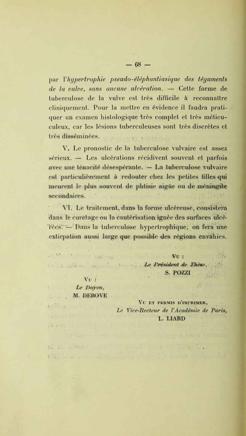 par Vhypertrophie pseudo-éléphantiasiqiie des téguments de la vulve, sans aucune ulcération. — Cette forme de tuberculose de la vulve est très difficile à reconnaître cliniquement. Pour la mettre en évidence il faudra prati- quer un examen histologique 'très complet et très méticu- culeux, car les lésions tuberculeuses sont très discrètes et très disséminées. , ? . V. Le pronostic de la tuberculose vulvaire est assez sérieux. — Les ulcérations récidivent souvent et parfois avec une ténacité désespérante. — La tuberculose vulvaire est particulièrement à redouter chez lés petites filles qui meurent le plus souvent de phtisie aigüe ou de méningite secondaires. M. Le traitement, dans la forme ulcéreuse, consistera dans le curetage ou la cautérisation ignée des surfaces ulcé- féésV'—' Dans la tuberculose hypertrophique; on fera une extirpation aussi large que possible des régions envahies. Vu : Le 'Doyen, M. DEBOVE Vu : . J Le Président de Thèse, /P- S. POZZI Vu ET PERMIS d’imprimer, Le Vice-Recteur de VAcadémie de Paris, L. LIARD