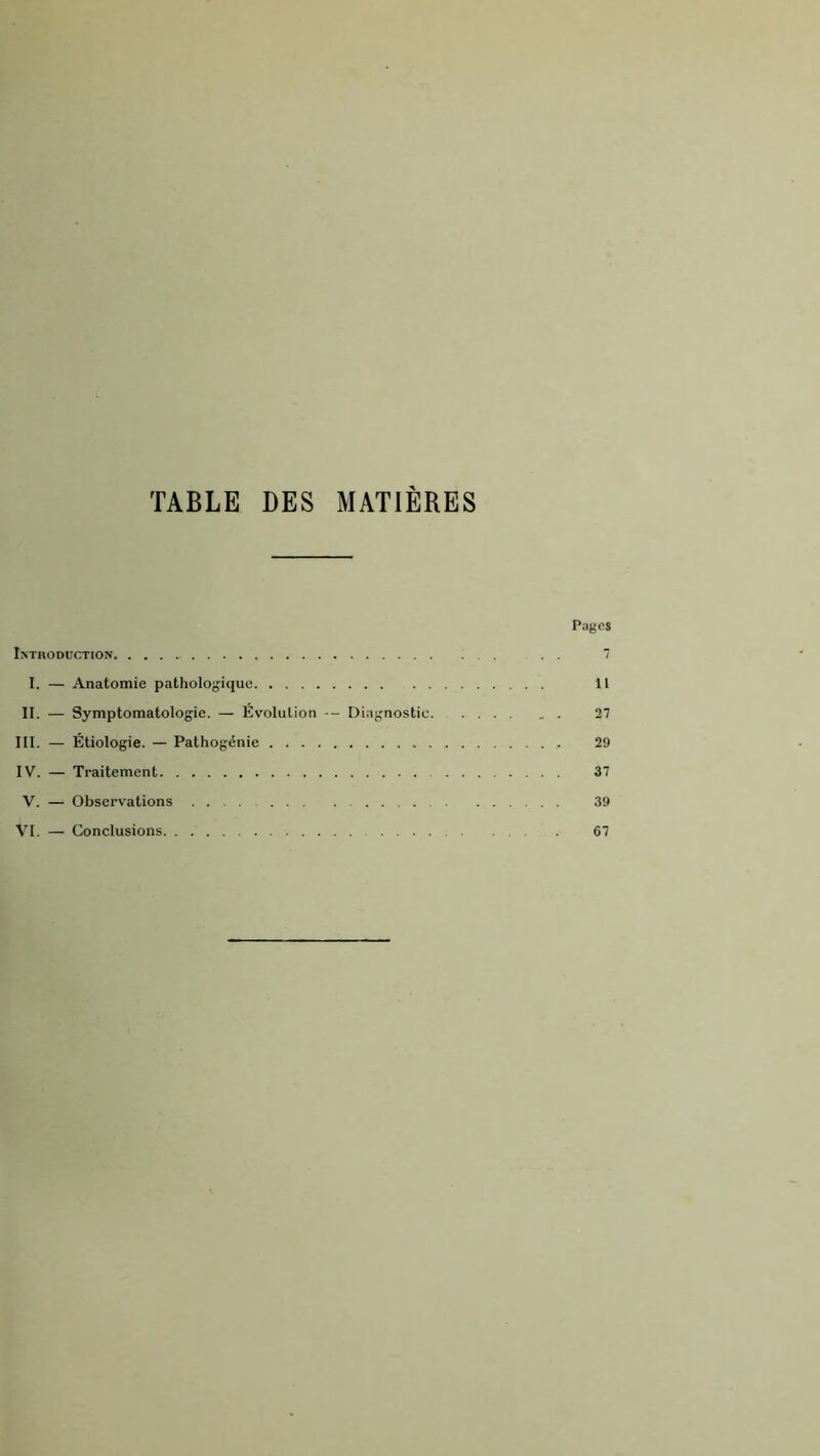TABLE DES MATIERES Pages I>TRODUCTION 1 I. — Anatomie pathologique 11 II. — Symptomatologie. — Évolution — Diagnostic 27 lit. — Étiologie. — Pathogénie 29 IV. — Traitement 37 V. — Observations 39 VI. — Conclusions 67