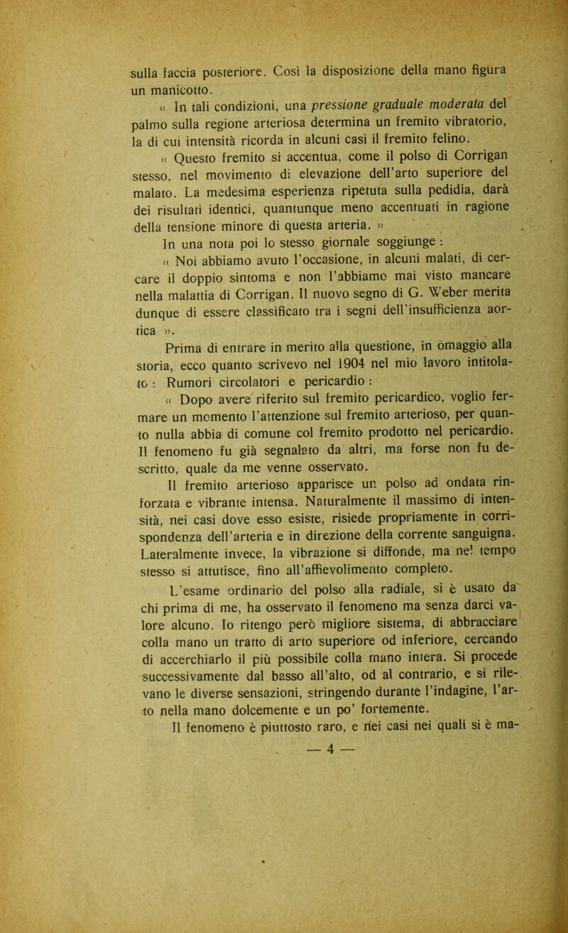 sulla faccia posteriore. Così la disposizione della mano figura un manicotto. (( In tali condizioni, una pressione graduale moderata del palmo sulla regione arteriosa determina un fremito vibratorio, la di cui intensità ricorda in alcuni casi il fremito felino. (( Questo fremito si accentua, come il polso di Corrigan stesso, nel movimento di elevazione dell’arto superiore del malato. La medesima esperienza ripetuta sulla pedidia, darà dei risultati identici, quantunque meno accentuati in ragione della tensione minore di questa arteria. » In una nota poi lo stesso giornale soggiunge : (( Noi abbiamo avuto l’occasione, in alcuni malati, di cer- care il doppio sintoma e non l’abbiamo mai visto mancare nella malattia di Corrigan. 11 nuovo segno di G. Weber merita dunque di essere classificato tra i segni dell’insufficienza aor- tica ». Prima di entrare in merito alla questione, in omaggio alla storia, ecco quanto scrivevo nel 1904 nel mio lavoro intitola- to : Rumori circolatori e pericardio : <( Dopo avere riferito sul fremito pericardico, voglio fer- mare un momento l’attenzione sul fremito arterioso, per quan- to nulla abbia di comune col fremito prodotto nel pericardio. Il fenomeno fu già segnalato da altri, ma forse non fu de- scritto, quale da me venne osservato. Il fremito arterioso apparisce un polso ad ondata rin- forzata e vibrante intensa. Naturalmente il massimo di inten- sità, nei casi dove esso esiste, risiede propriamente in corri- spondenza dell’arteria e in direzione della corrente sanguigna. Lateralmente invece, la vibrazione si diffonde, ma nel tempo stesso si attutisce, fino all’affìevolimento completo. L’esame ordinario del polso alla radiale, si è usato da chi prima di me, ha osservato il fenomeno ma senza darci va- lore alcuno. Io ritengo però migliore sistema, di abbracciare colla mano un tratto di arto superiore od inferiore, cercando di accerchiarlo il più possibile colla mano intera. Si procede successivamente dal basso all’alto, od al contrario, e si rile- vano le diverse sensazioni, stringendo durante l’indagine, l’ar- to nella mano dolcemente e un po’ fortemente. Il fenomeno è piuttosto raro, e nei casi nei quali si è ma-