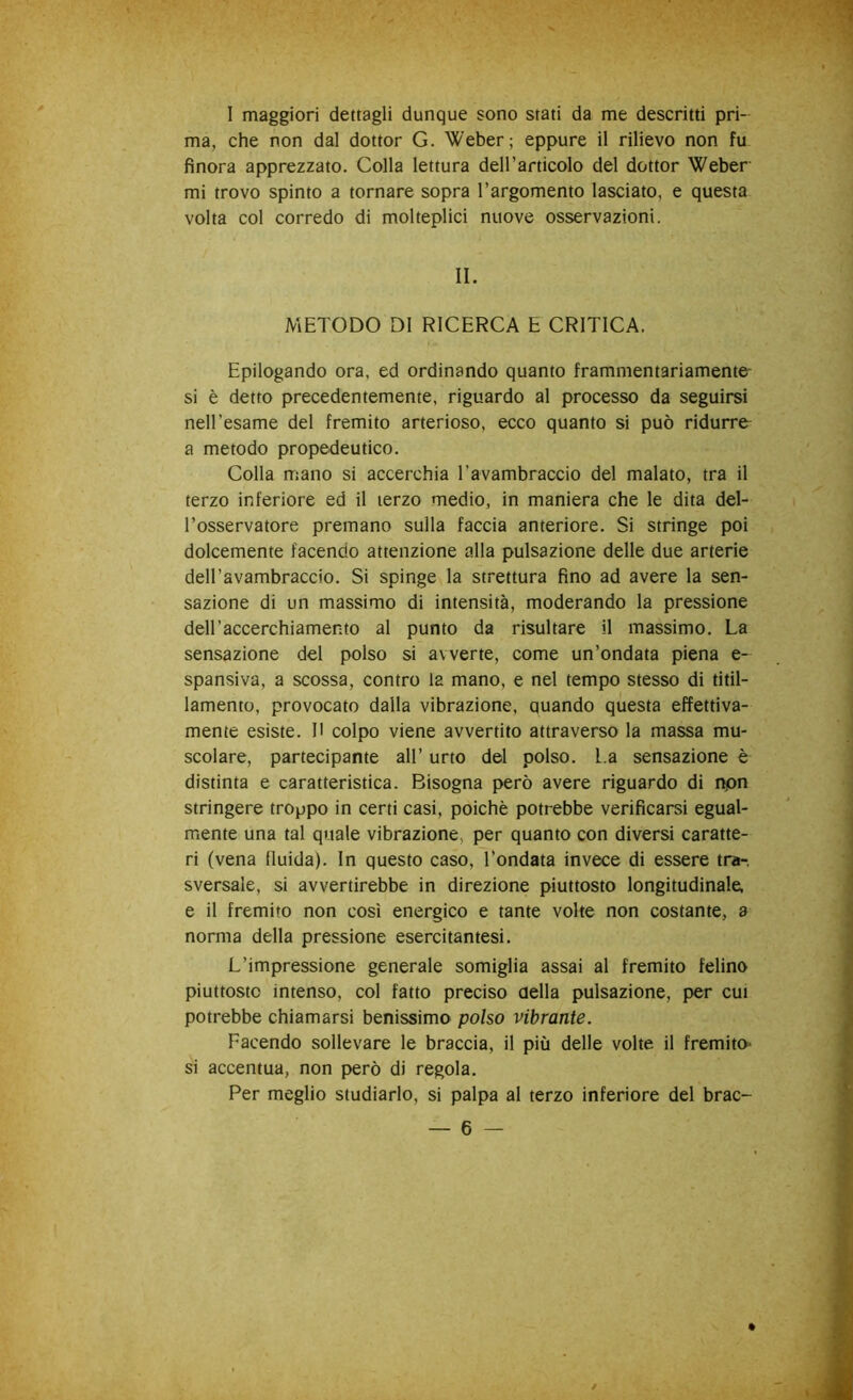 I maggiori dettagli dunque sono stati da me descritti pri- ma, che non dal dottor G. Weber; eppure il rilievo non fu finora apprezzato. Colla lettura dell’articolo del dottor Weber mi trovo spinto a tornare sopra l’argomento lasciato, e questa volta col corredo di molteplici nuove osservazioni. II. METODO DI RICERCA E CRITICA. Epilogando ora, ed ordinando quanto frammentariamente- si è detto precedentemente, riguardo al processo da seguirsi nell’esame del fremito arterioso, ecco quanto si può ridurre- a metodo propedeutico. Colla mano si accerchia Tavambraccio del malato, tra il terzo inferiore ed il terzo medio, in maniera che le dita del- l’osservatore premano sulla faccia anteriore. Si stringe poi dolcemente facendo attenzione alla pulsazione delle due arterie deH’avambraccio. Si spinge la strettura fino ad avere la sen- sazione di un massimo di intensità, moderando la pressione dell’accerchiamento al punto da risultare il massimo. La sensazione del polso si avverte, come un’ondata piena e- spansiva, a scossa, contro la mano, e nel tempo stesso di titil- lamento, provocato dalla vibrazione, quando questa effettiva- mente esiste. Il colpo viene avvertito attraverso la massa mu- scolare, partecipante all’ urto del polso. L.a sensazione è distinta e caratteristica. Bisogna però avere riguardo di npn stringere troppo in certi casi, poiché potrebbe verificarsi egual- mente una tal quale vibrazione, per quanto con diversi caratte- ri (vena fluida). In questo caso, l’ondata invece di essere tra-, sversale, si avvertirebbe in direzione piuttosto longitudinale, e il fremito non cosi energico e tante volte non costante, a norma della pressione esercitantesi. L’impressione generale somiglia assai al fremito felino piuttosto intenso, col fatto preciso della pulsazione, per cut potrebbe chiamarsi benissimo polso vibrante. Facendo sollevare le braccia, il più delle volte il fremito» si accentua, non però di regola. Per meglio studiarlo, si palpa al terzo inferiore del brac- /