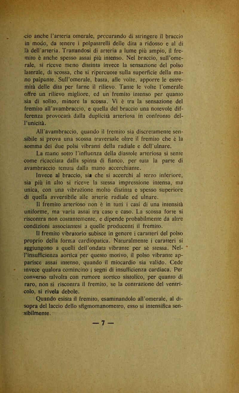 in modo, da tenere i polpastrelli delle dita a ridosso e al di là dell’arteria. Trattandosi di arteria a lume più ampio, il fre- mito è anche spesso assai più intenso. Nel braccio, sull’ome- rale, si riceve meno distinta invece la sensazione del polso laterale, di scossa, che si ripercuote sulla superficie della ma- no palpante. Sull’omerale, basta, alle volte, apporre le estre- mità delle dita per farne il rilievo. Tante le volte l’omerale offre un rilievo migliore, ed un fremito intenso per quanto sia di solito, minore la scossa. Vi è tra la sensazione del fremito aH’avambraccio, e quella del braccio una notevole dif- ferenza provocata dalla duplicità arteriosa in confronto del- l’unicità. All'avambraccio, quando il fremito sia discretamente sen- sibile si prova una scossa traversale oltre il fremito che è la som.ma dei due polsi vibranti della radiale e dell’ulnare. La mano sotto l’influenza della diastole arteriosa si sente come ricacciata dalla spinta di fianco, per tuta la parte di avambraccio tenuta dalla mano accerchiante. Invece al braccio, sia che si accerchi al terzo inferiore, sia più in alto si riceve la stessa impressione intensa, ma unica, con una vibrazione molto distinta e spesso superiore di quella avvertibile alle arterie radiale ed ulnare. Il fremito arterioso non è in tutti i casi di una intensità uniforme, ma varia assai tra caso e caso. La scossa forte si riscontra non costantemente, e dipende probabilmente da altre condizioni associantesi a quelle producenti il fremito. Il fremito vibratorio subisce in genere i caratteri del polso proprio della forma cardiopatica. Naturalmente i caratteri si aggiungono a quelli dell’ondata vibrante per sè stessa. Nel- * Finsuffìcienza aortica per questo motivo, il polso vibrante ap- parisce assai intenso, quando il miocardio sia valido. Cede invece qualora comincino i segni di insufficienza cardiaca. Per converso talvolta con rumore aortico sistolico, per quanto di raro, non si riscontra il fremito, se la contrazione del ventri- colo, si rivela debole. Quando esista il fremito, esaminandolo all’omerale, al di- sopra del laccio dello sfigmomanometro, esso si intensifica sen- sibilmente.