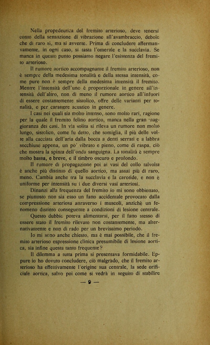 Nella propedeutica del fremito arterioso, deve tenersi conto della sensazione di vibrazione all’avambraccio, debole che di raro sì, ma si avverte. Prima di concludere affermati- vamente, in ogni caso, si tasta l’omerale e la succlavia. Se manca in questo punto possiamo negare resistenza del fremi- to arterioso. Il rumore aortico accompagnante il fremito arterioso, non è sempre della medesima tonalità e della stessa intensità, co- me pure non è sempre della medesima intensità il fremito. Mentre l’intensità dell’uno è proporzionale in genere all’in- tensità dell’altro, non di meno il rumore aortico all’infuori di essere costantemente sistolico, offre delle varianti per to- nalità, e per carattere acustico in genere. I casi nei quali sia molto intenso, sono molto rari, ragione per la quale il fremito felino aortico, manca nella gran 'iiag- gioranza dei casi. In via solita si rileva un rumore non molto lungo, sistolico, come fu detto, che somiglia, il più delle vol- te alla cacciata dell’aria dalla bocca a denti serrati e a labbra socchiuse appena, un po’ vibrato e pieno, come di raspa, ciò che mostra la spinta dell’onda sanguigna. La tonalità è sempre molto bassa, e breve, e il timbro oscuro e profondo. II rumore di propagazione poi ai vasi del collo talvolta è anche più distinto di quello aortico, ma assai più di raro, meno. Cambia anche tra la succlavia e la carotide, e non è uniforme per intensità su i due diversi vasi arteriosi. Dinanzi alla frequenza del fremito io mi sono obbiettato, se piuttosto non sia esso un fatto accidentale provocato dalla compressione arteriosa attraverso i muscoli, anziché un fe- nomeno distinto conseguente a condizioni di lesione centrale. Questo dubbie poteva alimentarsi, per il fatto stesso di essere stato il fremito rilevato non costantemente, ma alter- nativamente e non di rado per un brevissimo periodo. 10 mi seno anche chiesto, ma è mai possibile, che il fre- mito arterioso espressione clinica presumibile di lesione aorti- ca, sia infine questa tanto frequente? 11 dilemma a tutta prima si presentava formidabile. Ep- pure io ho dovuto concludere, ciò malgrado, che il fremito ar- terioso ha effettivamente l'origine sua centrale, la sede orifi- ciale aortica, salvo poi come si vedrà in seguito di stabilire — » —