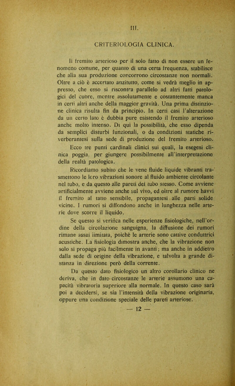 III. CRITERIOLOGIA CLINICA. Il fremito arterioso per il solo fatto di non essere un fe- nomeno comune, per quanto di una certa frequenza, stabilisce che alia sua produzione concorrono circostanze non normali. Oltre a ciò è accertato anzitutto, come si vedrà meglio in ap- presso, che esso si riscontra parallelo ad altri fatti patolo- gici del cuore, mentre assolutamente e costantemente manca in certi altri anche della maggior gravità. Una prima distinzio- ne clinica risulta fin da principio. In certi casi l’alterazione da un certo lato è dubbia pure esistendo il fremito arterioso anche molto intenso. Di qui la possibilità, che esso dipenda da semplici disturbi funzionali, o da condizioni statiche ri- verberantesi sulla sede di produzione del fremito arterioso. Ecco tre punti cardinali clinici sui quali, la esegesi cli- nica poggia, per giungere possibilmente all’interpretazione della realtà patologica. Ricordiamo subito che le vene fluide liquide vibranti tra- smettono le Icro vibrazioni sonore al fluido ambiente circolante nel tubo, e da questo alle pareti dei tubo stesso. Come avviene artificialmente avviene anche sul vivo, ed oltre al rumore havvi il fremito al tatto sensibile, propagantesi alle parti solide vicine. I rumori si diffondono anche in lunghezza nelle arte- rie dove scorre il liquido. Se questo si verifica nelle esperienze fisiologiche, nell’or- dine della circolazione sanguigna, la diffusione dei rumori rimane assai limitata, poiché le arterie sono cattive conduttrici acustiche. La fisiologia dimostra anche, che la vibrazione non solo si propaga più facilmente in avanti ; ma anche in addietro dalla sede di origine della vibrazione, e talvolta a grande di- stanza in direzione però della corrente. Da questo dato fisiologico un altro corollario clinico ne deriva, che in date circostanze le arterie assumono una ca- pacità vibratoria superiore alla normale. In questo caso sarà poi a decidersi, se sia l’intensità della vibrazione originaria, oppure una condizione speciale delle pareti arteriose.