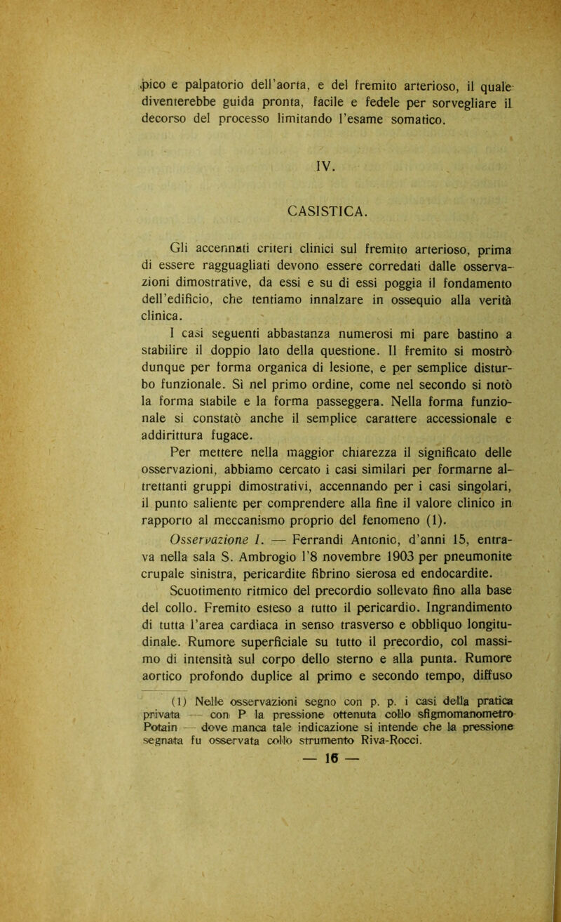 .pico e palpatorio dell’aorta, e del fremito arterioso, il quale diventerebbe guida pronta, facile e fedele per sorvegliare il decorso del processo limitando l’esame somatico. IV. CASISTICA. Gli accennati criteri clinici sul fremito arterioso, prima di essere ragguagliati devono essere corredati dalle osserva- zioni dimostrative, da essi e su di essi poggia il fondamento deH’edifìcio, che tentiamo innalzare in ossequio alla verità clinica. 1 casi seguenti abbastanza numerosi mi pare bastino a stabilire il doppio lato della questione. Il fremito si mostrò dunque per forma organica di lesione, e per semplice distur- bo funzionale. Si nel primo ordine, come nel secondo si notò la forma stabile e la forma passeggera. Nella forma funzio- nale si constatò anche il semplice carattere accessionale e addirittura fugace. Per mettere nella maggior chiarezza il significato delle osservazioni, abbiamo cercato i casi similari per formarne al- trettanti gruppi dimostrativi, accennando per i casi singolari, il punto saliente per comprendere alla fine il valore clinico in rapporto al meccanismo proprio del fenomeno (1). Osservazione l. — Ferrandi Antonio, d’anni 15, entra- va nella sala S. Ambrogio l’8 novembre 1903 per pneumonite crupale sinistra, pericardite fibrine sierosa ed endocardite. Scuotimento ritmico del precordio sollevato fino alla base del collo. Fremito esteso a tutto il pericardio. Ingrandimento di tutta l’area cardiaca in senso trasverso e obbliquo longitu- dinale. Rumore superficiale su tutto il precordio, col massi- mo di intensità sul corpo dello sterno e alla punta. Rumore aortico profondo duplice al primo e secondo tempo, diffuso ( 1 ) Nelle osservazioni segno con p. p. i casi della pratica private — coni P la pressione ottenuta collo sfigmomanometro Potain dove manca tale indicazione si intende che la pressione segnate fu osservata collo strumento Riva-Rocci.