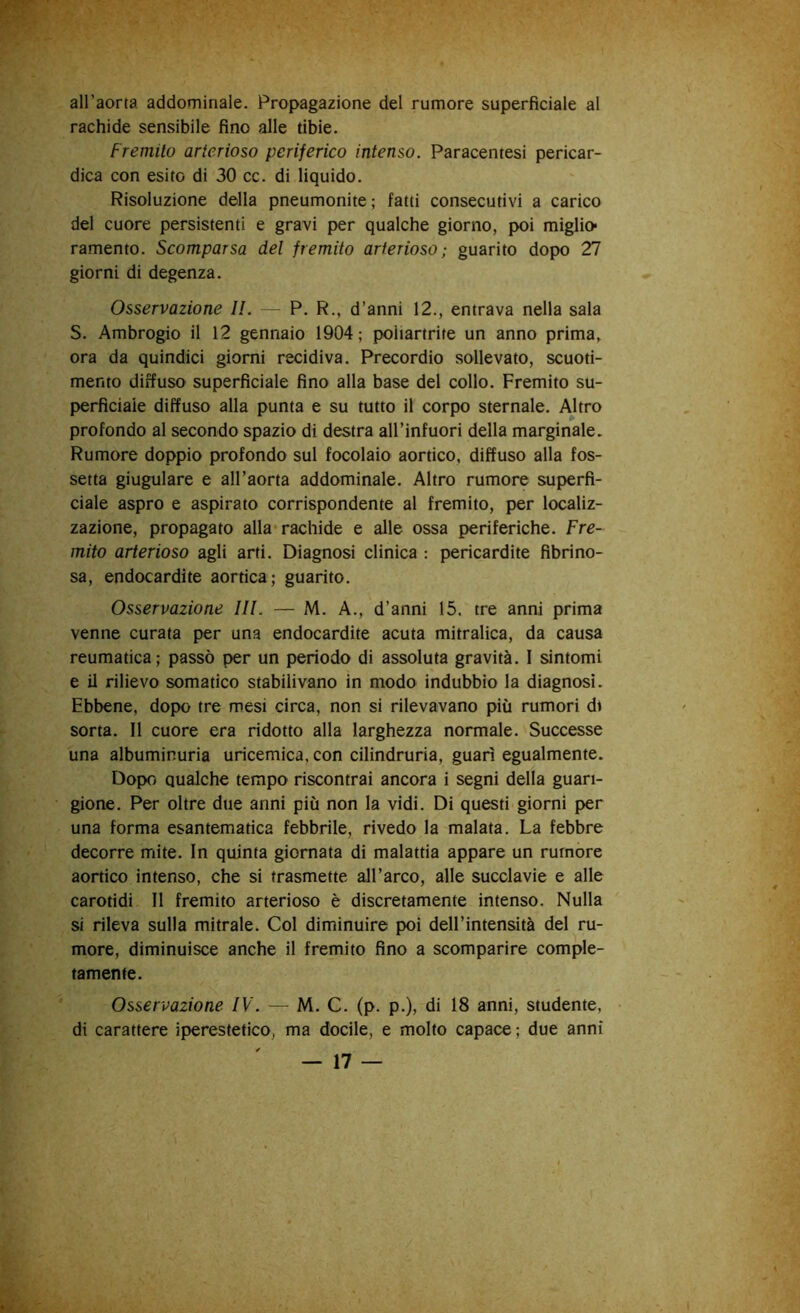 all’aorta addominale. Propagazione del rumore superficiale al rachide sensibile fino alle tibie. Fremito arterioso periferico intenso. Paracentesi pericar- dica con esito di 30 cc. di liquido. Risoluzione della pneumonite ; fatti consecutivi a carico del cuore persistenti e gravi per qualche giorno, poi miglio- ramento. Scomparsa del fremito arterioso; guarito dopo 27 giorni di degenza. Osservazione IL — P. R., d’anni 12., entrava nella sala S. Ambrogio il 12 gennaio 1904; poitartrite un anno prima, ora da quindici giorni recidiva. Precordio sollevato, scuoti- mento diffuso superficiale fino alla base del collo. Fremito su- perficiale diffuso alla punta e su tutto il corpo sternale. Altro profondo al secondo spazio di destra all’infuori della marginale. Rumore doppio profondo sul focolaio aortico, diffuso alla fos- setta giugulare e all’aorta addominale. Altro rumore superfi- ciale aspro e aspirato corrispondente al fremito, per localiz- zazione, propagato alla-rachide e alle ossa periferiche. Fre- mito arterioso agli arti. Diagnosi clinica : pericardite fibrino- sa, endocardite aortica; guarito. Osservazione III. — M. A., d’anni 15. tre anni prima venne curata per una endocardite acuta mitralica, da causa reumatica; passò per un periodo di assoluta gravità. I sintomi e il rilievo somatico stabilivano in modo indubbio la diagnosi. Ebbene, dopo tre mesi circa, non si rilevavano più rumori di sorta. Il cuore era ridotto alla larghezza normale. Successe una albuminuria uricemica, con cilindruria, guarì egualmente. Dopo qualche tempo riscontrai ancora i segni della guari- gione. Per oltre due anni più non la vidi. Di questi giorni per una forma esantematica febbrile, rivedo la malata. La febbre decorre mite. In quinta giornata di malattia appare un rumore aortico intenso, che si trasmette all’arco, alle succlavie e alle carotidi II fremito arterioso è discretamente intenso. Nulla si rileva sulla mitrale. Col diminuire poi dell’intensità del ru- more, diminuisce anche il fremito fino a scomparire comple- tamente. Osservazione IV. — M. C. (p. p.), di 18 anni, studente, di carattere iperestetico, ma docile, e molto capace ; due anni