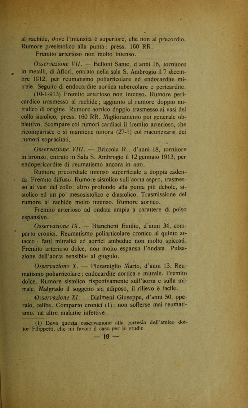 al rachide, dove l’intensità è superiore, che non al precordio. Rumore presistolico alla punta; press. 160 RR. Fremito arterioso non molto intenso. Osservazione VII. — Belloni Sante, d’anni 16, tornitore in metalli, di Affori, entrato nella sala S. Ambrogio il 7 dicem- bre 1912, per reumatismo poliarticolare ed endocardite mi- trale. Seguito di endocardite aortica tubercolare e pericardite. (10-1-913) Fremito arterioso non intenso. Rumore peri- cardico trasmesso al rachide ; aggiunto al rumore doppio mi- tralico di origine. Rumore aortico doppio trasmesso ai vasi del collo sistolico, press. 160 RR. Miglioramento poi generale ob- biettivo. Scompare coi rumori cardiaci il fremito arterioso, che ricomparisce e si mantiene tuttora (27-1) col riacutizzarsi dei rumori sopracitati. Osservazione Vili. — Briccola R., d’anni 18, tornitore in bronzo, entrato in Sala S. Ambrogio il 12 gennaio 1913, per endopericardite di reumatismo ancora in atto. Rumore precordiale intenso superficiale a doppia caden- za. Fremito diffuso. Rumore sistolico sull'aorta aspro, trasmes- so ai vasi del collo ; altro profondo alla punta più debole, si- stolico ed un po’ mesosistolico e diastolico. Trasmissione del rumore a! rachide molto intenso. Rumore aortico. Fremito arterioso ad ondata ampia a carattere di polso espansivo. Osservazione IX. — Bianchetti Emilio, d’anni 34, com- parto cronici. Reumatismo poliarticolare cronico al quinto at- tacco : fatti mitralicL ed aortici ambedue non molto spiccati. Fremito arterioso dolce, non molto espansa l’ondata. Pulsa- zione dell’aorta sensibile al giugulo. Osservazione X. — Pizzamiglio Mario, d’anni 13. Reu- matismo poliarticolare ; endocardite aortica e mitrale. Fremito dolce. Rumore sistolico rispettivamente sull’aorta e sulla mi- trale. Malgrado il soggetto sia adiposo, il rilievo è facile. Osservazione XI. — Dialmetti Giuseppe, d’anni 50, ope- raio, celibe. Comparto cronici (1); non sofferse mai reumati- smo, nè altre, malattie infettive. (1) Devo questa osservazione alla cortesia dell’amico dot- tor Filippetti, che mi favorì il casc> per lo studio.