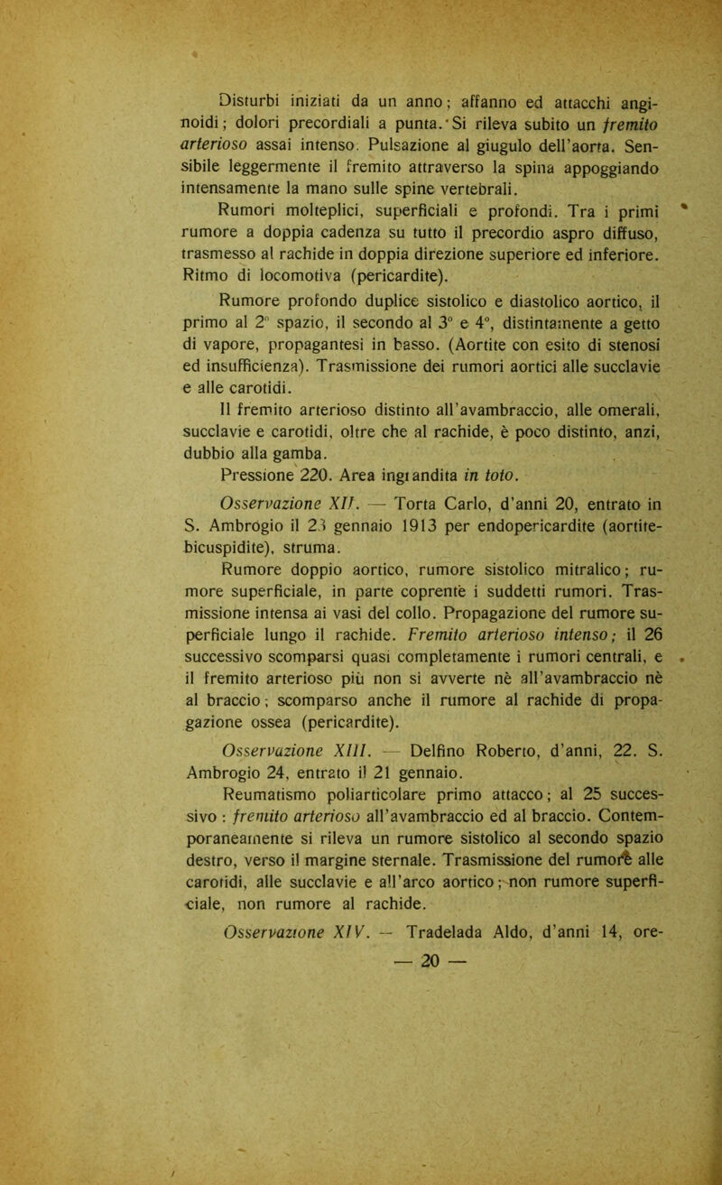 Disturbi iniziati da un anno; affanno ed attacchi angi- noidi; dolori precordiali a punta.*Si rileva subito un fremito arterioso assai intenso. Pulsazione al giugulo dell’aorta. Sen- sibile leggermente il fremito attraverso la spina appoggiando intensamente la mano sulle spine vertebrali. Rumori molteplici, superficiali e profondi. Tra i primi rumore a doppia cadenza su tutto il precordio aspro diffuso, trasmesso al rachide in doppia direzione superiore ed inferiore. Ritmo di locomotiva (pericardite). Rumore profondo duplice sistolico e diastolico aortico, il primo al 2 spazio, il secondo al 3“ e 4“, distintamente a getto di vapore, propagantesi in basso. (Aortite con esito di stenosi ed insufficienza). Trasmissione dei rumori aortici alle succlavie e alle carotidi. 11 fremito arterioso distinto all’avambraccio, alle omerali, succlavie e carotidi, oltre che al rachide, è poco distinto, anzi, dubbio alla gamba. Pressione 220. Area ingiandita in toto. Osservazione Xlì. — Torta Carlo, d’anni 20, entrato in S. Ambrogio il 2^ gennaio 1913 per endopericardite (aortite- bicuspidite), struma. Rumore doppio aortico, rumore sistolico mitralico ; ru- more superficiale, in parte coprente i suddetti rumori. Tras- missione intensa ai vasi del collo. Propagazione del rumore su- perficiale lungo il rachide. Fremito arterioso intenso; il 26 successivo scomparsi quasi completamente i rumori centrali, e il fremito arterioso più non si avverte nè all’avambraccio nè al braccio ; scomparso anche il rumore al rachide di propa- gazione ossea (pericardite). Osservazione Xlll. — Delfino Roberto, d’anni, 22. S. Ambrogio 24, entrato il 21 gennaio. Reumatismo poliarticolare primo attacco ; al 25 succes- sivo : fremito arterioso all’avambraccio ed al braccio. Contem- poraneamente si rileva un rumore sistolico al secondo spazio destro, verso il margine sternale. Trasmissione del rumoi^ alle carotidi, alle succlavie e aH’arco aortico; non rumore superfi- ciale, non rumore al rachide. Osservazione XIV. — Tradelada Aldo, d’anni 14, ore-