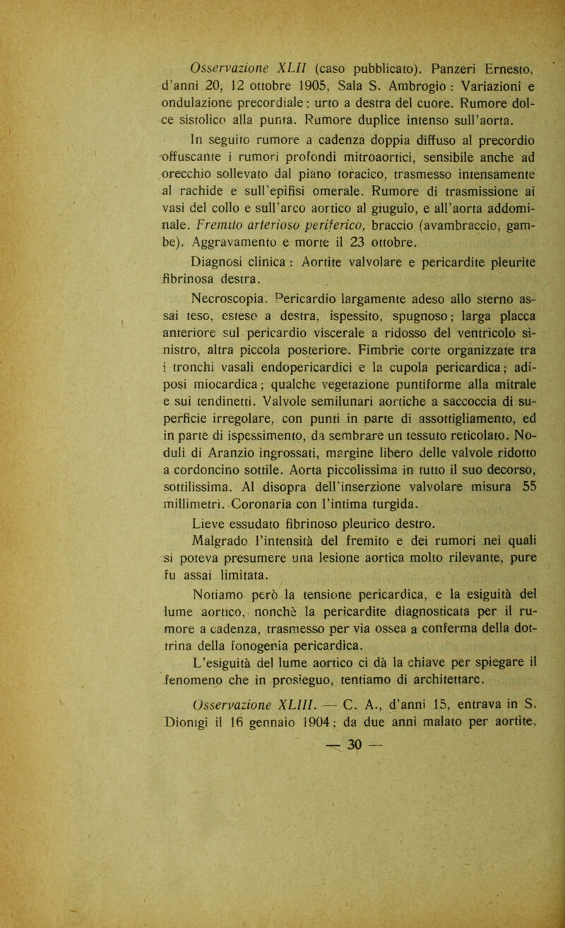 Osservazione XLII (caso pubblicato). Panzeri Ernesto, d’anni 20, 12 ottobre 1905, Sala S. Ambrogio : Variazioni e ondulazione precordiale ; urto a destra del cuore. Rumore dol- ce sistolico alla punta. Rumore duplice intenso sull’aorta. In seguito rumore a cadenza doppia diffuso al precordio ■offuscante i rumori profondi mitroaortici, sensibile anche ad orecchio sollevato dal piano toracico, trasmesso intensamente al rachide e sull’epifisi omerale. Rumore di trasmissione ai vasi del collo e sull’arco aortico al giugulo, e all’aorta addomi- nale. Fremito arterioso periferico, braccio (avambraccio, gam- be). Aggravamento e morte il 23 ottobre. Diagnosi clinica : Aortite valvolare e pericardite pleurite fibrinosa destra. Necroscopia. Pericardio largamente adeso allo sterno as- sai teso, esteso a destra, ispessito, spugnoso ; larga placca anteriore sul pericardio viscerale a ridosso del ventrìcolo si- nistro, altra piccola posteriore. Fimbrie corte organizzate tra i tronchi vasali endopericardici e la cupola pericardica ; adi- posi miocardica; qualche vegetazione puntiforme alla mitrale e sui tendinetti. Valvole semilunari aortiche a saccoccia di su- perficie irregolare, con punti in parte di assottigliamento, ed in parte di ispessimento, da sembrare un tessuto reticolato. No- duli di Aranzio ingrossati, margine libero delle valvole ridotto a cordoncino sottile. Aorta piccolissima in tutto il suo decorso, sottilissima. Al disopra dell’inserzione valvolare misura 55 millimetri. Coronaria con l’intima turgida. Lieve essudato fibrinoso pleurico destro. Malgrado l’intensità del fremito e dei rumori nei quali si poteva presumere una lesione aortica molto rilevante, pure fu assai limitata. Notiamo però la tensione pericardica, e la esiguità del lume aortico, nonché la pericardite diagnosticata per il ru- more a cadenza, trasmesso per via ossea a conferma della dot- trina della fonogenia pericardica. L’esiguità del lume aortico ci dà la chiave per spiegare il fenomeno che in prosieguo, tentiamo di architettare. Osservazione XLIII. — C. A., d’anni 15, entrava in S. Dionigi il 16 gennaio 1904; da due anni malato per aortite,