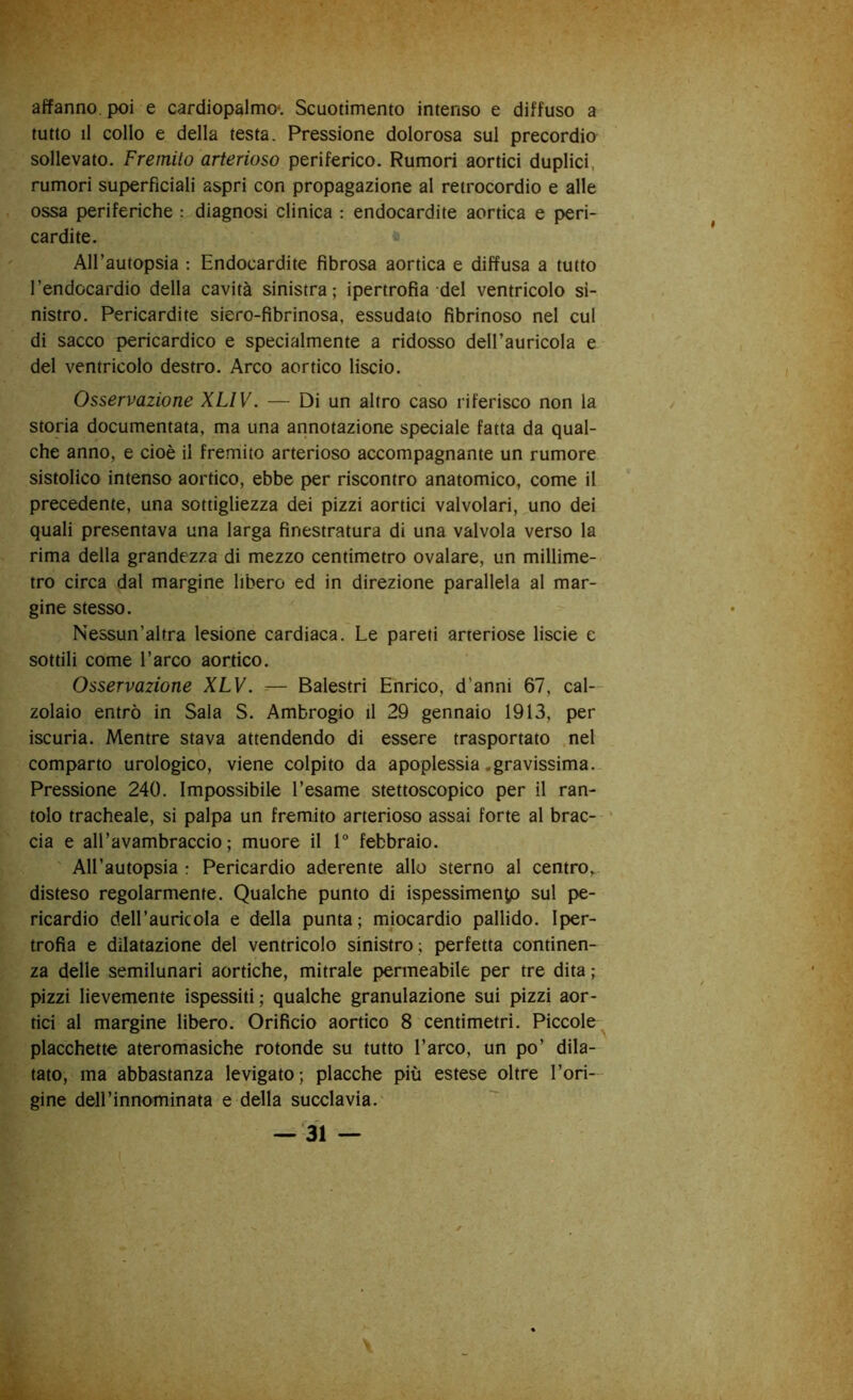 affanno, poi e cardiopalmo*. Scuotimento intenso e diffuso a tutto il collo e della testa. Pressione dolorosa sul precordio sollevato. Fremilo arterioso periferico. Rumori aortici duplici, rumori superficiali aspri con propagazione al retrocordio e alle ossa periferiche ; diagnosi clinica : endocardite aortica e peri- cardite, * All’autopsia : Endocardite fibrosa aortica e diffusa a tutto l’endocardio della cavità sinistra; ipertrofia del ventricolo si- nistro. Pericardite siero-fibrinosa, essudato fibrinoso nel cui di sacco pericardico e specialmente a ridosso dell’auricola e del ventricolo destro. Arco aortico liscio. Osservazione XUV. — Di un altro caso riferisco non la storia documentata, ma una annotazione speciale fatta da qual- che anno, e cioè il fremito arterioso accompagnante un rumore sistolico intenso aortico, ebbe per riscontro anatomico, come il precedente, una sottigliezza dei pizzi aortici valvolari, uno dei quali presentava una larga finestratura di una valvola verso la rima della grandezza di mezzo centimetro ovalare, un millime- tro circa dal margine libero ed in direzione parallela al mar- gine stesso. Nessun’altra lesione cardiaca. Le pareti arteriose liscie e sottili come l’arco aortico. Osservazione XLV. — Balestri Enrico, d’anni 67, cal- zolaio entrò in Sala S. Ambrogio il 29 gennaio 1913, per iscuria. Mentre stava attendendo di essere trasportato nel comparto urologico, viene colpito da apoplessia .gravissima. Pressione 240. Impossibile l’esame stettoscopico per il ran- tolo tracheale, si palpa un fremito arterioso assai forte al brac- * eia e all’avambraccio; muore il 1° febbraio. All’autopsia : Pericardio aderente allo sterno al centro, disteso regolarmente. Qualche punto di ispessimento sul pe- ricardio dell’auricola e della punta; miocardio pallido. Iper- trofia e dilatazione del ventricolo sinistro; perfetta continen- za delle semilunari aortiche, mitrale permeabile per tre dita ; pizzi lievemente ispessiti; qualche granulazione sui pizzi aor- tici al margine libero. Orificio aortico 8 centimetri. Piccole placchette ateromasiche rotonde su tutto l’arco, un po’ dila- tato, ma abbastanza levigato; placche più estese oltre l’ori- gine deH’innominata e della succlavia.