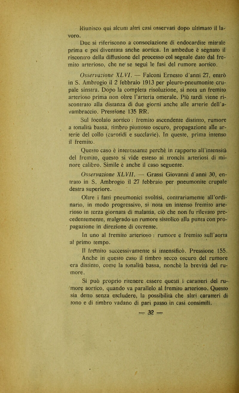 Kiunisco qui alcuni altri casi osservati dopo ultimato il la- voro. Due si riferiscono a consociazione di endocardite mitrale prima e poi diventata anche aortica. In ambedue è segnato il riscontro della diffusione del processo col segnale dato dal fre- mito arterioso, che ne se seguì le fasi del rumore aortico. Osservazione XLVI. — Falconi Ernesto d’anni 27, entrò in S. Ambrogio il 2 febbraio 1913 per pleuro-pneumonite cru- pale sinstra. Dopo la completa risoluzione, si nota un fremito arterioso prima non oltre l’arteria omerale. Più tardi viene ri- scontrato alla distanza di due giorni anche alle arterie dell’a- vambraccio. Pressione 135 RR. Sul focolaio aortico : fremito ascendente distinto, rumore a tonalità bassa, timbro piuttosto oscuro, propagazione alle ar- terie del collo (carotidi e succlavie). In queste, prima intenso il fremito. Questo caso è interessante perchè in rapporto all’intensità del fremito, questo si vide esteso ai tronchi arteriosi di mi- nore calibro. Simile è anche il caso seguente. Osservazione XLVll. — Grassi Giovanni d’anni 30, en- trato in S. Ambrogio il 27 febbraio per pneumonite crupale destra superiore. Oltre i fatti pneumonici svoltisi, contrariamente all’ordi- nario, in modo progressivo, si nota un intenso fremito arte- rioso in terza giornata di malattia, ciò che non fu rilevato pre- cedentemente, m.algrado un rumore sistolico alla punta con pro- ' pagazione in direzione di corrente. In uno al fremito arterioso : rumore e fremito sull’aorta al primo tempo. Il frèmito successivamente si intensificò. Pressione 155. Anche in questo caso il timbro secco oscuro del rumore era distinto, come la tonalità bassa, nonché la brevità del ru- more. Si può proprio ritenere essere questi i caratteri del ru- morq aortico, quando va parallelo al fremito arterioso. Questo sia detto senza escludere, la possibilità che altri caratteri di tono e di timbro vadano di pari passo in casi consimili.