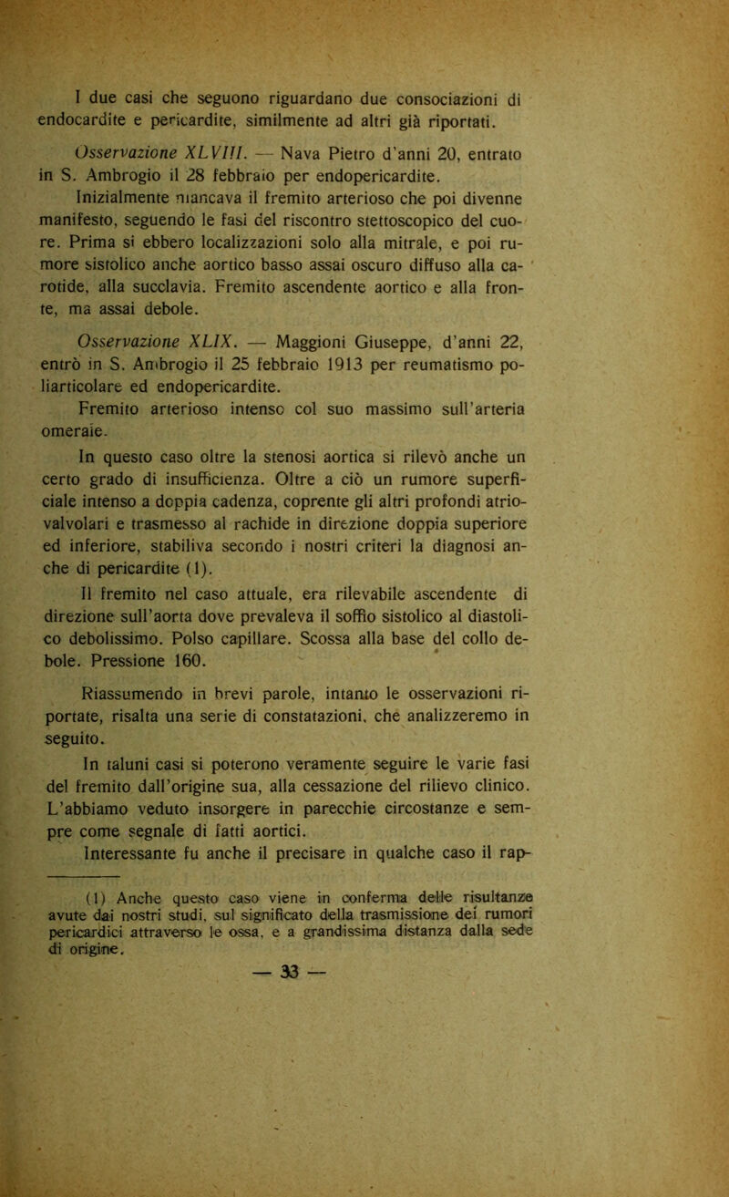 I due casi che seguono riguardano due consociazioni di endocardite e pericardite, similmente ad altri già riportati. Osservazione XLVIU. — Nava Pietro d’anni 20, entrato in S. Ambrogio il 28 febbraio per endopericardite. Inizialmente mancava il fremito arterioso che poi divenne manifesto, seguendo le fasi del riscontro stettoscopico del cuo- re. Prima si ebbero localizzazioni solo alla mitrale, e poi ru- more sistolico anche aortico basso assai oscuro diffuso alla ca- ’ rotide, alla succlavia. Fremito ascendente aortico e alla fron- te, ma assai debole. Osservazione XLIX. — Maggioni Giuseppe, d’anni 22, entrò in S. Ambrogio il 25 febbraio 1913 per reumatismo po- liarticolare ed endopericardite. Fremito arterioso intenso col suo massimo suH’arteria omerale. In questo caso oltre la stenosi aortica si rilevò anche un certo grado di insufficienza. Oltre a ciò un rumore superfi- ciale intenso a doppia cadenza, coprente gli altri profondi atrio- valvolari e trasmesso al rachide in direzione doppia superiore ed inferiore, stabiliva secondo i nostri criteri la diagnosi an- che di pericardite (1). II fremito nel caso attuale, era rilevabile ascendente di direzione sull’aorta dove prevaleva il soffio sistolico al diastoli- co debolissimo. Polso capillare. Scossa alla base del collo de- bole. Pressione 160. Riassumendo in brevi parole, intanto le osservazioni ri- portate, risalta una serie di constatazioni, che analizzeremo in seguito. In taluni casi si poterono veramente seguire le varie fasi del fremito dall’origine sua, alla cessazione del rilievo clinico. L’abbiamo veduto insorgere in parecchie circostanze e sem- pre come segnale di fatti aortici. Interessante fu anche il precisare in qualche caso il rap- ii) Anche questo caso viene in conferma delie risultanzie avute dai nostri studi, sui significato delia trasmissione dei rumori pericardici attraverso le ossa, e a grandissima distanza dalla sede di origine.