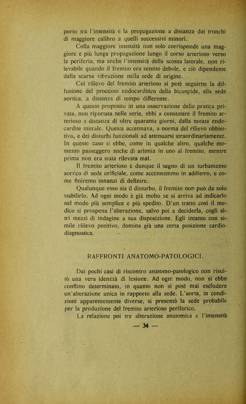 porto tra l’intensità e la propagazione a distanza dai tronchi di maggiore calibro a quelli successivi minori. Colla maggiore intensità non solo corrisponde una mag- giore e più lunga propagazione lungo il corso arterioso verso la periferia, ma anche l’intensità della scossa laterale, non ri- levabile quando il fremito era sentito debole, e ciò dipendente dalla scarsa vibrazione nella sede di origine. Col rilievo del fremito arterioso si potè seguirne la dif- fusione del processo endocarditico della bicuspide, alla sede aortica, a distanza di tempo differente. A questo proposito in una osservazione delia pratica pri- vata, non riportata nelle serie, ebbi a constatare il fremito ar- terioso a distanza di oltre quaranta giorni, dalla notata endo- cardite mitrale. Questa accennava, a norma del rilievo obbiet- tivo, e dei disturbi funzionali ad attenuarsi straordinariamente. In queste caso si ebbe, come in qualche altro, qualche mo- mento passeggero anche di aritmia in uno al fremito, mentre prima non era stata rilevata mal. Il fremito arterioso è dunque il segno di un turbamento aortico di sede orificiale. come accennammo in addietro, e co- me finiremo innanzi di definire. Qualunque esso sia il disturbo, il fremito non può da solo stabilirlo. Ad ogni modo è già molto se si arriva ad indicarlo nel modo più semplice e più spedito. D’un tratto così il me- dico si prospetta l’alterazione, salvo poi a deciderla, cogli al- tri mezzi di indagine a sua disposizione. Egli intanto con si- mile rilievo positivo, domina già una certa posizione cardio- diagnostica. RAFFRONTI ANATOMO-PATOLOGICI. Dai pochi casi di riscontro anatomo-patologico non risul- tò una vera identità di lesione. Ad ogni modo, non si ebbe- conflitto determinato, in quanto non si potè mai escludere un’alterazione unica in rapporto alla sede. L’aorta, in condi- zioni apparentemente diverse, si presentò la sede probabile per la produzione del fremito arterioso periferico. La relazione poi tra alterazione anatomica e l’intensità.