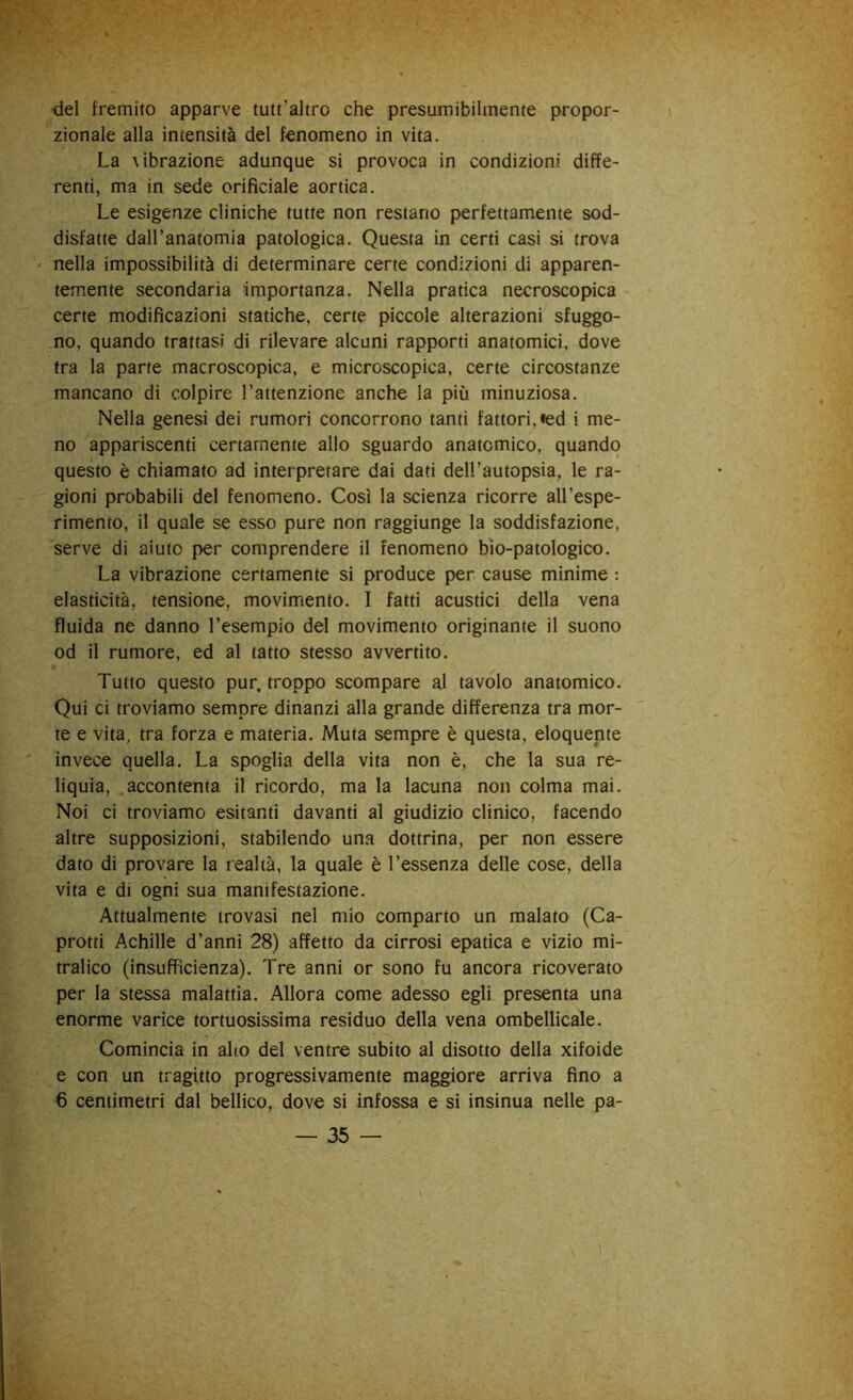 del fremito apparve tutt’altro che presumibilmente propor- zionale alla intensità del fenomeno in vita. La \ibrazione adunque si provoca in condizioni diffe- renti, ma in sede orifìciale aortica. Le esigenze cliniche tutte non restano perfettamente sod- disfatte dall’anatomia patologica. Questa in certi casi si trova ' nella impossibilità di determinare certe condizioni di apparen- temente secondaria importanza. Nella pratica necroscopica certe modificazioni statiche, certe piccole alterazioni sfuggo- no, quando trattasi di rilevare alcuni rapporti anatomici, dove tra la parte macroscopica, e microscopica, certe circostanze mancano di colpire l’attenzione anche la più minuziosa. Nella genesi dei rumori concorrono tanti fattori, «ed i me- no appariscenti certamente allo sguardo anatomico, quando questo è chiamato ad interpretare dai dati dell’autopsia, le ra- gioni probabili del fenomeno. Così la scienza ricorre all’espe- rimento, il quale se esso pure non raggiunge la soddisfazione, serve di aiuto per comprendere il fenomeno bio-patologico. La vibrazione certamente si produce per cause minime : elasticità, tensione, movimento. I fatti acustici della vena fluida ne danno l’esempio del movimento originante il suono od il rumore, ed al tatto stesso avvertito. Tutto questo pur, troppo scompare al tavolo anatomico. Qui ci troviamo sempre dinanzi alla grande differenza tra mor- te e vita, tra forza e materia. Muta sempre è questa, eloquente invece quella. La spoglia della vita non è, che la sua re- liquia, accontenta il ricordo, ma la lacuna non colma mai. Noi ci troviamo esitanti davanti al giudizio clinico, facendo altre supposizioni, stabilendo una dottrina, per non essere dato di provare la realtà, la quale è l’essenza delle cose, della vita e di ogni sua manifestazione. Attualmente trovasi nel mio comparto un malato (Ca- protti Achille d’anni 28) affetto da cirrosi epatica e vizio mi- tralico (insufficienza). Tre anni or sono fu ancora ricoverato per la stessa malattia. Allora come adesso egli presenta una enorme varice tortuosissima residuo della vena ombellicale. Comincia in alio del ventre subito al disotto della xiloide e con un tragitto progressivamente maggiore arriva fino a 6 centimetri dal bellico, dove si infossa e si insinua nelle pa-