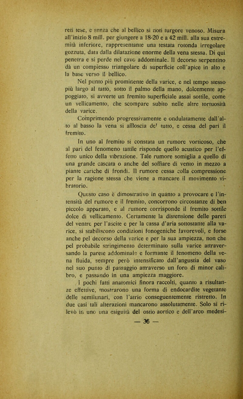 reti tese, e senza che al bellico si noti turgore venoso. Misura all’inizio 8 mill. per giungere a 18-20 e a 42 mill. alla sua estre- mità inferiore, rappresentante una testata rotonda irregolare gozzuta, data dalla dilatazione enorme della vena stessa. Di qui penetra e si perde nel cavo addominale. Il decorso serpentino dà un complesso triangolare di superficie coll’apice in alto e la base verso il bellico. Nel punto più prominente della varice, e nel tempo stesso più largo al tatto, sotto il palmo della mano, dolcemente ap- poggiato, si avverte un fremito superficiale assai sottile, come un vellicamento, che scompare subito nelle altre tortuosità della varice. Comprimendo progressivamente e ondulatamente dall’al- to al basso la vena si affloscia de’ tutto, e cessa del pari il fremito. In uno al fremito si constata un rumore vorticoso, che al pari del fenomeno lattile risponde quello acustico per l’ef- fetto unico della vibrazione. Tale rumore somiglia a quello di una grande cascata o anche del soffiare di vento in mezzo a piante cariche di frondi. Il rumore cessa colla compressione per la ragione stessa che viene a mancare il movimento vi- bratorio. Questo caso è dimostrativo in quanto a provocare e l’in- tensità del rumore e il fremito, concorrono circostanze di ben piccolo apparato, e al rumore corrisponde il fremito sottile dolce di vellicamento. Certamente la distensione delle pareti del ventre per l’ascite e per la cassa d’aria sottostante alla va- rice, si stabiliscono condizioni fonogeniche favorevoli, e forse anche pel decorso della varice e per la sua ampiezza, non che pel probabile stringimento determinato sulla varice attraver- sando la parete addominale e formante il fenomeno della ve- na fluida, sempre però intensificato dall’angustia del vaso nel suo punto di passaggio attraverso un foro di minor cali- bro, e passando in una ampiezza maggiore. I pochi fatti anatomici finora raccolti, quanto a risultan- ze effettive, mostrarono una forma di endocardite vegetante delle semiiunari, con l’atrio conseguentemente ristretto. In due casi tali alterazioni mancarono assolutamente. Solo si ri- levò in uno una esiguità del ostio aortico e dell’arco medesi-