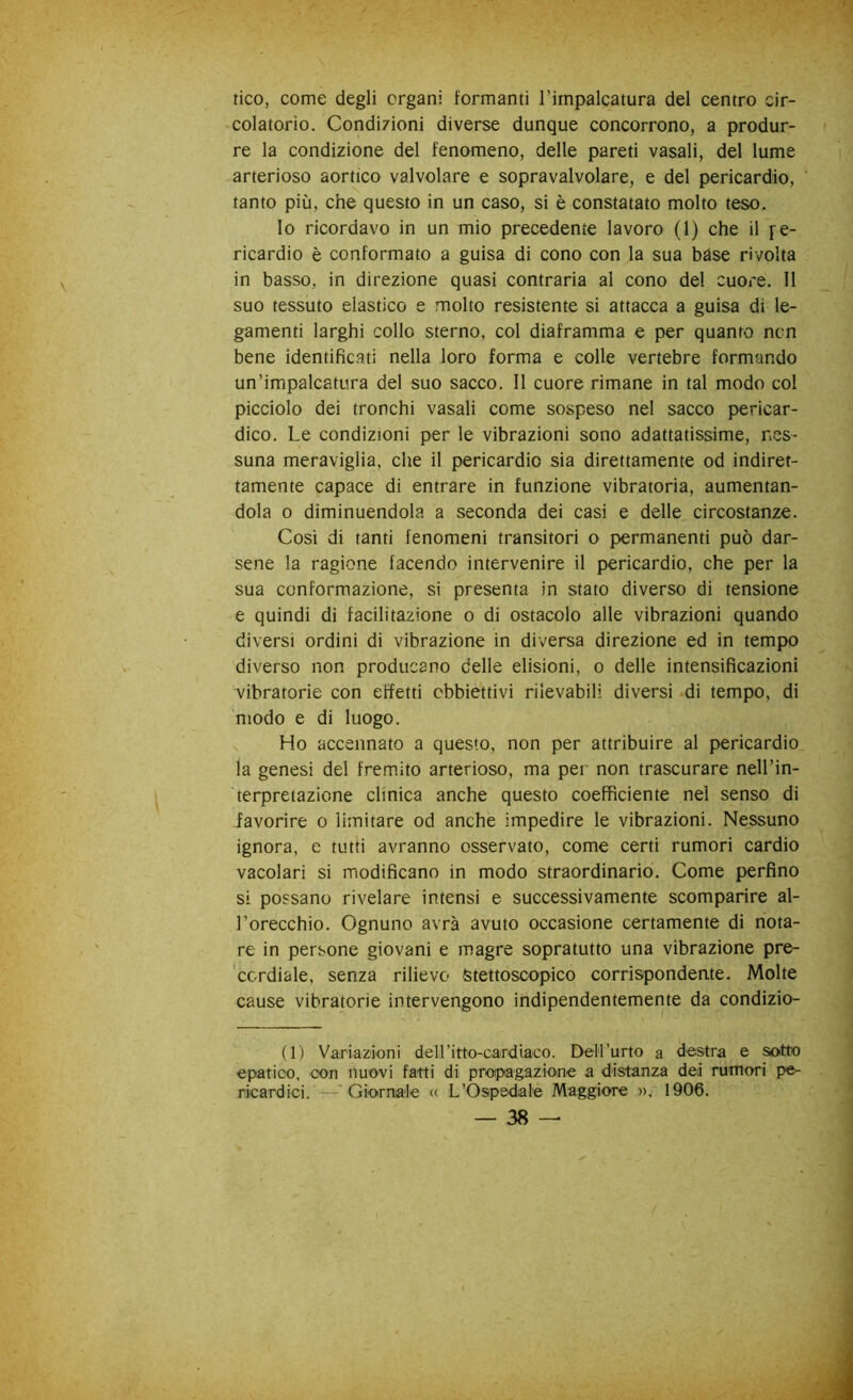 tico, come degli organi formanti l’impalcatura del centro cir- colatorio. Condizioni diverse dunque concorrono, a produr- re la condizione del fenomeno, delle pareti vasali, del lume arterioso aortico valvolare e sopravalvolare, e del pericardio, tanto più, che questo in un caso, si è constatato molto teso. lo ricordavo in un mio precedente lavoro (1) che il fe- ricardio è conformato a guisa di cono con la sua bdse rivolta in basso, in direzione quasi contraria al cono del cuore. Il suo tessuto elastico e molto resistente si attacca a guisa di le- gamenti larghi collo sterno, col diaframma e per quanto ncn bene identific.ati nella loro forma e colle vertebre formando un’impalcatura del suo sacco. Il cuore rimane in tal modo col picciolo dei tronchi vasali come sospeso nel sacco pericar- dico. Le condizioni per le vibrazioni sono adattatissime, nes- suna meraviglia, che il pericardio sia direttamente od indiret- tamente capace di entrare in funzione vibratoria, aumentan- dola 0 diminuendola a seconda dei casi e delle circostanze. Cosi di tanti fenomeni transitori o permanenti può dar- sene la ragione facendo intervenire il pericardio, che per la sua conformazione, si presenta in stato diverso di tensione e quindi di facilitazione o di ostacolo alle vibrazioni quando diversi ordini di vibrazione in diversa direzione ed in tempo diverso non producano delle elisioni, o delle intensificazioni vibratorie con effetti obbiettivi rilevabili diversi di tempo, di modo e di luogo. Ho accennato a questo, non per attribuire al pericardio la genesi del fremito arterioso, ma per non trascurare nell’in- terpretazione clinica anche questo coefficiente nel senso di favorire o limitare od anche impedire le vibrazioni. Nessuno ignora, e tutti avranno osservato, come certi rumori cardio vacolari si modificano in modo straordinario. Come perfino si possano rivelare intensi e successivamente scomparire al- l’orecchio. Ognuno avrà avuto occasione certamente di nota- re in persone giovani e magre sopratutto una vibrazione pre- cordiale, senza rilievo Stettoscopico corrispondente. Molte cause vibratorie intervengono indipendentemente da condizio- (1) Variazioni deiritto-cardiaco. DeH’urto a destra e sotto epatico, con nuovi fatti di propagazione a distanza dei rumori pe- ricardici. — Giornale (( L’Ospedale Maggiore », 1906.