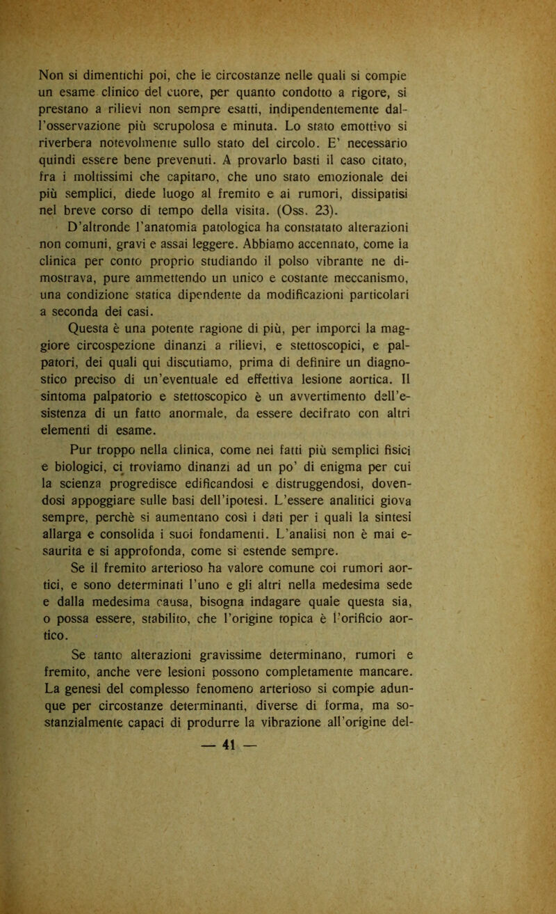 Non si dimentichi poi, che ie circostanze nelle quali si compie un esame clinico del cuore, per quanto condotto a rigore, si prestano a rilievi non sempre esatti, indipendentemente dal- l’osservazione più scrupolosa e minuta. Lo stato emottivo si riverbera notevolmente sullo stato del circolo. E’ necessario quindi essere bene prevenuti. A provarlo basti il caso citato, fra i moltissimi che capitano, che uno stato emozionale dei più semplici, diede luogo al fremito e ai rumori, dissipatisi nel breve corso di tempo della visita. (Oss. 23). D’altronde l'anatomia patologica ha constatato alterazioni non comuni, gravi e assai leggere. Abbiamo accennato, come la clinica per conto proprio studiando il polso vibrante ne di- mostrava, pure ammettendo un unico e costante meccanismo, una condizione statica dipendente da modificazioni particolari a seconda dei casi. Questa è una potente ragione di più, per imporci la mag- giore circospezione dinanzi a rilievi, e stettoscopici, e pal- patori, dei quali qui discutiamo, prima di definire un diagno- stico preciso di un’eventuale ed effettiva lesione aortica. Il sintoma palpatorio e stettoscopico è un avvertimento dell’e- sistenza di un fatto anormale, da essere decifrato con altri elementi di esame. Pur troppo nella clinica, come nei fatti più semplici fisici e biologici, ci troviamo dinanzi ad un po’ di enigma per cui la scienza progredisce edificandosi e distruggendosi, doven- dosi appoggiare sulle basi dell’ipotesi. L’essere analitici giova sempre, perchè si aumentano così i dati per i quali la sintesi allarga e consolida i suoi fondamenti. L’analisi non è mai e- saurita e si approfonda, come si estende sempre. Se il fremito arterioso ha valore comune coi rumori aor- tici, e sono determinati l’uno e gli altri nella medesima sede e dalla medesima causa, bisogna indagare quale questa sia, o possa essere, stabilito, che l’origine topica è l’orificio aor- tico. Se tanto alterazioni gravissime determinano, rumori e fremito, anche vere lesioni possono completamente mancare. La genesi del complesso fenomeno arterioso si compie adun- que per circostanze determinanti, diverse di forma, ma so- stanzialmente capaci di produrre la vibrazione all’origine del-