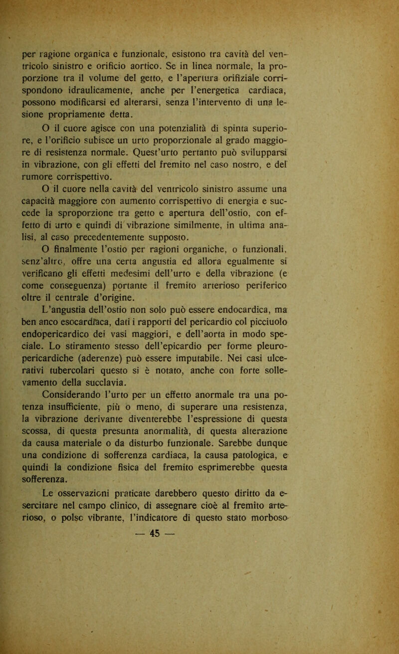 per ragione organica e funzionale, esistono tra cavità del ven- tricolo sinistro e orificio aortico. Se in linea normale, la pro- porzione tra il volume del getto, e l’apertura orifiziale corri- spondono idraulicamente, anche per l’energetica cardiaca, possono modificarsi ed alterarsi, senza l’intervento di una le- sione propriamente detta. O il cuore agisce con una potenzialità di spinta superio- re, e l’orificio subisce un urto proporzionale al grado maggio- re di resistenza normale. Quest’urto pertanto può svilupparsi in vibrazione, con gli effetti del fremito nel caso nostro, e del rumore corrispettivo. O il cuore nella cavità del ventricolo sinistro assume una capacità maggiore con aumento corrispettivo di energia e suc- cede la sproporzione tra getto e apertura dell’ostio, con ef- fetto di urto e quindi di vibrazione similmente, in ultima ana- lisi, al caso precedentemente supposto. O finalmente l’ostio per ragioni organiche, o funzionali, senz’altro, offre una certa angustia ed allora egualmente si verificano gli effetti medesimi dell’urto e della vibrazione (e come conseguenza) portante il fremito arterioso periferico oltre il centrale d’origine. L’angustia dell’ostio non solo può essere endocardica, ma ben anco esc-cardfaca, dati i rapporti del pericardio col picciuolo endopericardico dei vasi maggiori, e dell’aorta in modo spe- ciale. Lo stiramento stesso dell’epicardio per forme pleuro- pericardiche (aderenze) può essere imputabile. Nei casi ulce- rativi tubercolari questo si è notato, anche con forte solle- vamento della succlavia. Considerando l’urto per un effetto anormale tra una po- tenza insufficiente, più o meno, di superare una resistenza, la vibrazione derivante diventerebbe l’espressione di questa scossa, di questa presunta anormalità, di questa alterazione da causa materiale o da disturbo funzionale. Sarebbe dunque una condizione di sofferenza cardiaca, la causa patologica, e quindi la condizione fisica del fremito esprimerebbe questa sofferenza. Le osservazioni praticate darebbero questo diritto da e- sercitare nel campo clinico, di assegnare cioè al fremito arte- rioso, o polso vibrante, l’indicatore di questo stato morboso