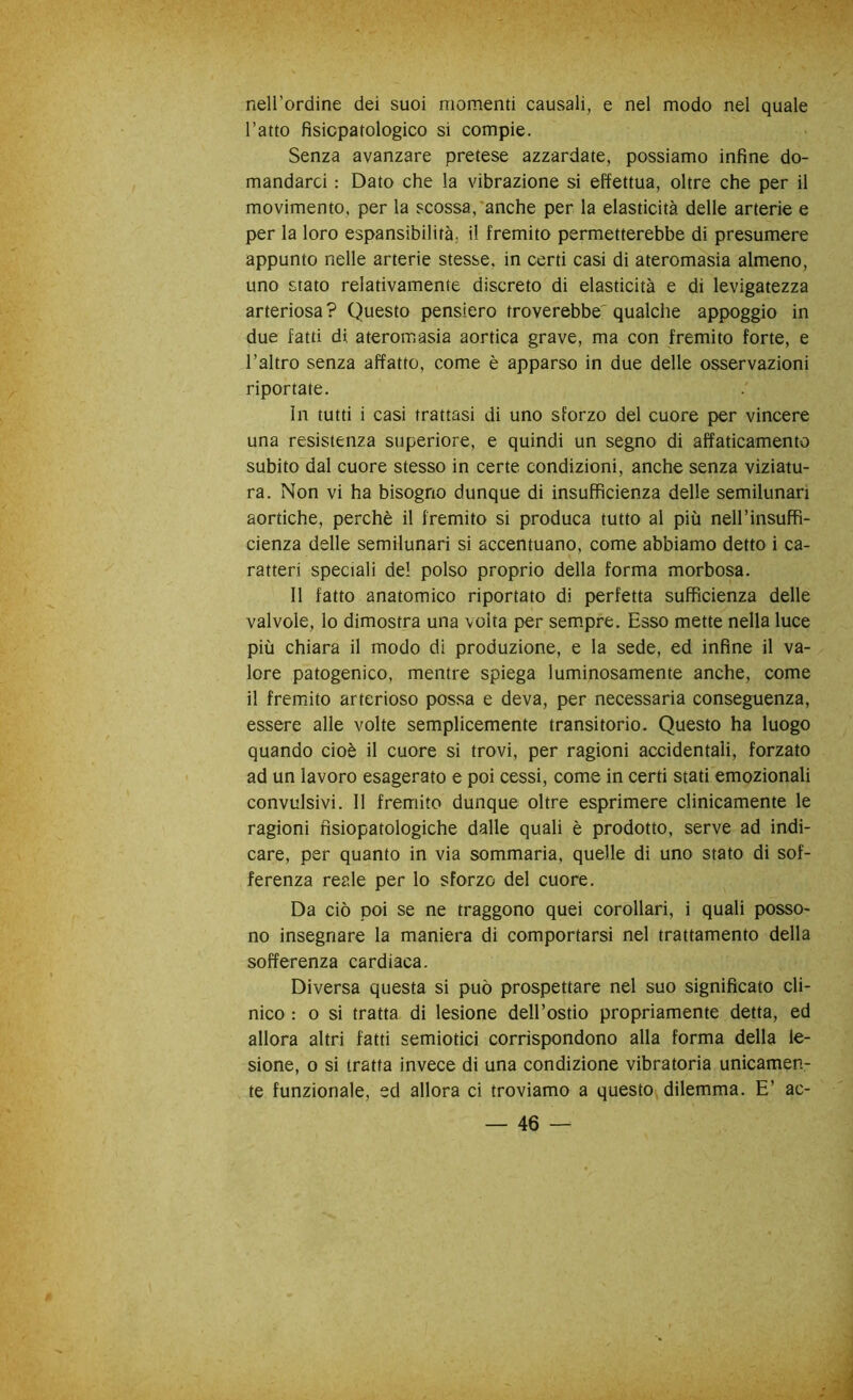 nell’ordine dei suoi momenti causali, e nel modo nel quale l’atto fisicpatologico si compie. Senza avanzare pretese azzardate, possiamo infine do- mandarci : Dato che la vibrazione si effettua, oltre che per il movimento, per la scossa,'anche per la elasticità delle arterie e per la loro espansibilità, il fremito permetterebbe di presumere appunto nelle arterie stesse, in certi casi di ateromasia almeno, uno stato relativamente discreto di elasticità e di levigatezza arteriosa ? Questo pensiero troverebbe' qualche appoggio in due fatti di ateromasia aortica grave, ma con fremito forte, e l’altro senza affatto, come è apparso in due delle osservazioni riportate. In tutti i casi trattasi di uno sforzo del cuore per vincere una resistenza superiore, e quindi un segno di affaticamento subito dal cuore stesso in certe condizioni, anche senza viziatu- ra. Non vi ha bisogno dunque di insufficienza delle semilunari aortiche, perchè il fremito si produca tutto al più nell’insuffi- cienza delle semilunari si accentuano, come abbiamo detto i ca- ratteri speciali de! polso proprio della forma morbosa. 11 fatto anatomico riportato di perfetta sufficienza delle valvole, lo dimostra una volta per sempre. Esso mette nella luce più chiara il modo di produzione, e la sede, ed infine il va- lore patogenico, mentre spiega luminosamente anche, come il fremito arterioso possa e deva, per necessaria conseguenza, essere alle volte semplicemente transitorio. Questo ha luogo quando cioè il cuore si trovi, per ragioni accidentali, forzato ad un lavoro esagerato e poi cessi, come in certi stati emozionali convulsivi. 11 fremito dunque oltre esprimere clinicamente le ragioni nsiopatologiche dalle quali è prodotto, serve ad indi- care, per quanto in via sommaria, quelle di uno stato di sof- ferenza reale per lo sforzo del cuore. Da ciò poi se ne traggono quei corollari, i quali posso- no insegnare la maniera di comportarsi nel trattamento della sofferenza cardiaca. Diversa questa si può prospettare nel suo significato cli- nico : 0 si tratta di lesione dell’ostio propriamente detta, ed allora altri fatti semiotici corrispondono alla forma della le- sione, 0 si tratta invece di una condizione vibratoria unicamen- te funzionale, ed allora ci troviamo a questo dilemma. E’ ac-