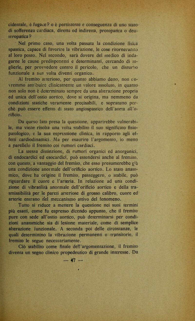 cidentale, è fugace ? o è persistente e conseguenza di uno stato di sofferenza cardiaca, diretta od indiretta, protopatica o deu- teropatica ? Nel primo caso, una volta passata la condizione fisica spastica, capace di favorire la vibrazione, le cose ritorneranno al loro posto. Nel secondo, sarà dovere del medico di inda- garne le cause predisponenti e determinanti, cercando di to- glierle, per provvedere contro il pericolo, che un disturbo funzionale a sua volta diventi organico. Al fremito arterioso, per quanto abbiamo detto, non co- vremmo attribuire clinicamente un valore assoluto, in quanto non solo non è determinato sempre da una alterazione propria ed unica dell’ostio aortico, dove si origina, ma nemmeno da condizioni statiche veramente precisabili, e sopratutto per- chè può essere effetto di stato angiospastico dell’aorta all’o- rificio. Da queso lato presa la questione, apparirebbe vulnerabi- le, ma viene risolta una volta stabilito il suo significato fisio- patologico, e la sua espressione clinica, in rapporto agli ef- fetti cardiodinamici. Ma per esaurire l’argomento, io metto a parellelo il fremito coi rumori cardiaci. La stessa distinzione, di rumori organici ed anorganici, di endocardici ed esocardici, può estendersi anche al fremito, con questo, a vantaggio del fremito, che esso presumerebbe g’à una condizione anormale deirorifìcio aortico. Lo stato anato- mico, dove ha origine il fremito, passeggero, o stabile, può riguardare il cuore e l’arteria. In relazione ad una condi- zione di vibratilità anormale deH’orificio aortico e della tra- smissibilità per le pareti arteriose di grosso calibro, cuore ed’ arterie entrano nel meccanismo attivo del fenomeno. Tutto si riduce a mettere la questione nei suoi termini più esatti, come fu espresso dicendo appunto, che il fremito pure con sede all’ostio aortico, può determinarsi per condi- zioni anatomiche sia di lesione materiale, come di semplice alterazione funzionale. A seconda poi delle circostanze, le quali determinino la vibrazione permanenti o transitorie, il fremito le segue necessariamente. Ciò stabilito come finale dell’argomentazione, il fremito diventa un segno clinico propiedeutico di grande interesse. -Da