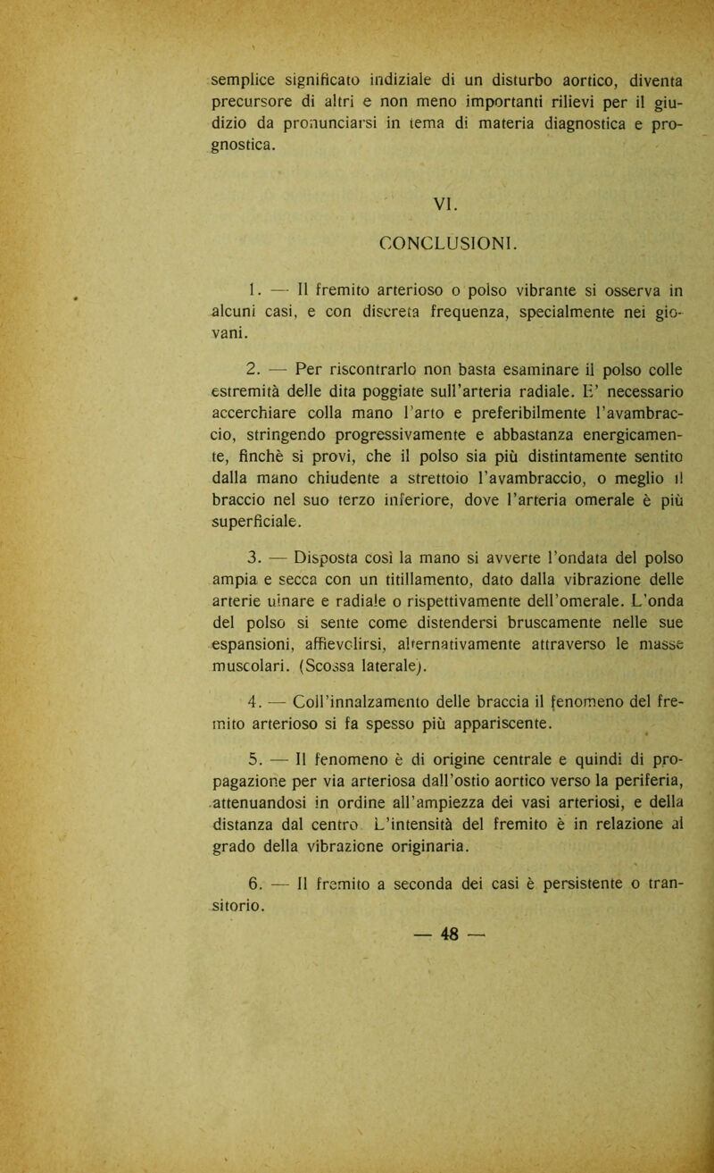 semplice significato indiziale di un disturbo aortico, diventa precursore di altri e non meno importanti rilievi per il giu- dizio da pronunciarsi in tema di materia diagnostica e pro- gnostica. VI. CONCLUSIONI. 1. — 11 fremito arterioso o polso vibrante si osserva in alcuni casi, e con discreta frequenza, specialm.ente nei gio- vani. 2. — Per riscontrarlo non basta esaminare il polso colle estremità delle dita poggiate suH’arteria radiale. E’ necessario accerchiare colla mano l’arto e preferibilmente l’avambrac- cio, stringendo progressivamente e abbastanza energicamen- te, finché si provi, che il polso sia più distintamente sentito dalla mano chiudente a strettoio l’avambraccio, o meglio il braccio nel suo terzo inferiore, dove l’arteria omerale è più superficiale. 3. — Disposta così la mano si avverte l’ondata del polso ampia e secca con un titillamento, dato dalla vibrazione delle arterie ulnare e radiale o rispettivamente dell’omerale. L’onda del polso si sente come distendersi bruscamente nelle sue espansioni, affievolirsi, alternativamente attraverso le masse muscolari. (Scossa laterale). 4. — Coll’innalzamento delle braccia il fenomeno del fre- mito arterioso si fa spesso più appariscente. 5. — Il fenomeno è di origine centrale e quindi di pro- pagazione per via arteriosa dall’ostio aortico verso la periferia, .attenuandosi in ordine all’ampiezza dei vasi arteriosi, e della distanza dal centro L’intensità del fremito è in relazione al grado della vibrazione originaria. 6. — Il fremito a seconda dei casi è persistente o tran- sitorio.