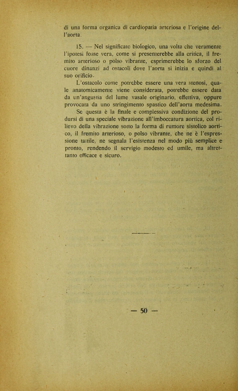 di una forma organica di cardiopatia arteriosa e l’origine del- l’aorta. 15. — Nel significato biologico, una volta che veramente l’ipotesi fosse vera, come si presenterebbe alla critica, il fre- mito arterioso o polso vibrante, esprimerebbe lo sforzo del cuore dinanzi ad ostacoli dove l’aorta si inizia e quindi al suo orificio. L’ostacolo come potrebbe essere una vera stenosi, qua- le anatomicamente viene considerata, potrebbe essere data da un’angustia del lume vasale originario, effettiva, oppure provocata da uno stringimento spastico dell’aorta medesima. Se questa è la finale e complessiva condizione del pro- dursi di una speciale vibrazione all’imboccatura aortica, col ri- lievo della vibrazione sotto la forma di rumore sistolico aorti- co, il fremito arterioso, o polso vibrante, che ne è l’espres- sione tattile, ne segnala 1’esistenza nel modo più semplice e pronto, rendendo il servigio modesto ed umile, ma altret- tanto efficace e sicuro. I — 50 — . ’P.