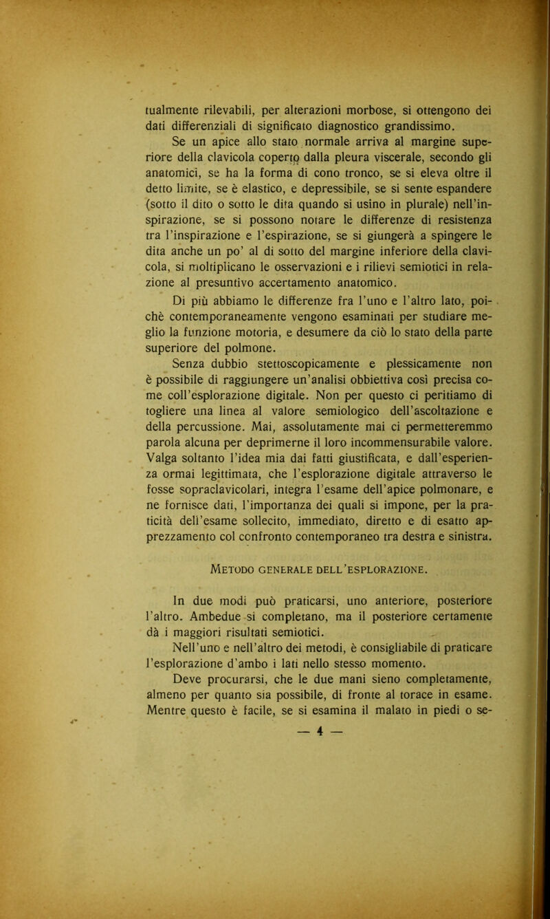 tualmente rilevabili, per alterazioni morbose, si ottengono dei dati differenzmli di significato diagnostico grandissimo. Se un apice allo stato normale arriva al margine supc- riore della clavicola coperto dalla pleura viscerale, secondo gli anatomici, se ha la forma di cono tronco, se si eleva oltre il detto limite, se è elastico, e depressibile, se si sente espandere (sotto il dito o sotto le dita quando si usino in plurale) nell’in- spirazione, se si possono notare le differenze di resistenza tra l’inspirazione e l’espirazione, se si giungerà a spingere le dita anche un po’ al di sotto del margine inferiore della clavi- cola, si moltiplicano le osservazioni e i rilievi semiotici in rela- zione al presuntivo accertamento anatomico. Di più abbiamo le differenze fra l’uno e l’altro lato, poi- . chè contemporaneamente vengono esaminati per studiare me- glio la funzione motoria, e desumere da ciò lo stato della parte superiore del polmone. Senza dubbio stettoscopicamente e plessicamente non è possibile di raggiungere un’analisi obbiettiva così precisa co- me coll’esplorazione digitale. Non per questo ci peritiamo di togliere una linea al valore semiologico dell’ascoltazione e della percussione. Mai, assolutamente mai ci permetteremmo parola alcuna per deprimerne il loro incommensurabile valore. Valga soltanto l’idea mia dai fatti giustificata, e dall’esperien- za ormai legittimata, che l’esplorazione digitale attraverso le fosse sopraclavicolari, integra l’esame dell’apice polmonare, e ne fornisce dati, l’importanza dei quali si impone, per la pra- ticità dell’esame sollecito, immediato, diretto e di esatto ap- prezzamento col confronto contemporaneo tra destra e sinistra. Metodo generale dell’esplorazione. In due modi può praticarsi, uno anteriore, posteriore l’altro. Ambedue si completano, ma il posteriore certamente dà i maggiori risultati semiotici. Nell’uno e nell’altro dei metodi, è consigliabile di praticare l’esplorazione d’ambo i lati nello stesso momento. Deve procurarsi, che le due mani sieno completamente, almeno per quanto sia possibile, di fronte al torace in esame. Mentre^ questo è facile, se si esamina il malato in piedi o se-