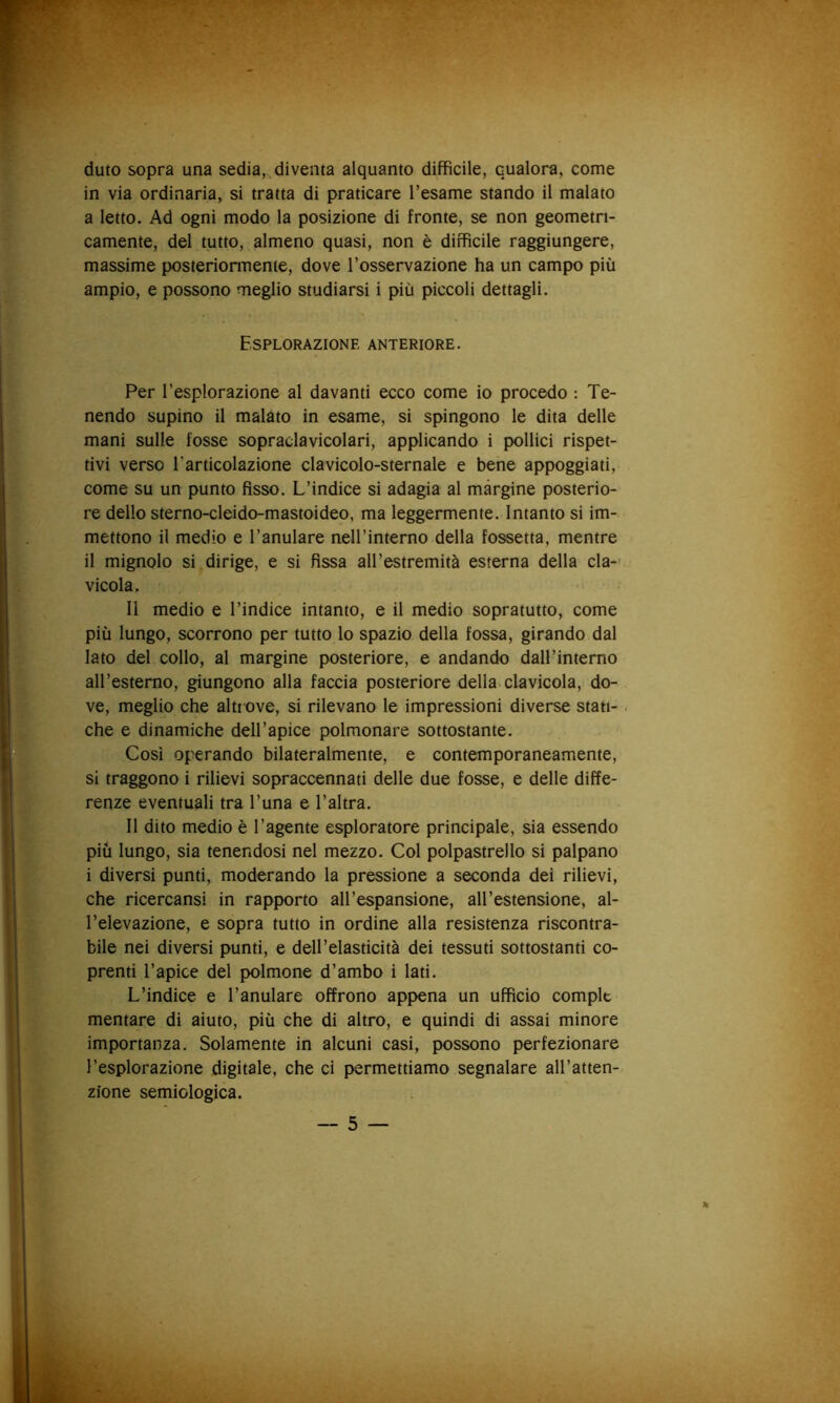 duto sopra una sedia, diventa alquanto diffìcile, qualora, come in via ordinaria, si tratta di praticare l’esame stando il malato a letto. Ad ogni modo la posizione di fronte, se non geometri- camente, del tutto, almeno quasi, non è diffìcile raggiungere, massime posteriormente, dove l’osservazione ha un campo più ampio, e possono meglio studiarsi i più piccoli dettagli. Esplorazione anteriore. Per l’esplorazione al davanti ecco come io procedo : Te- nendo supino il malato in esame, si spingono le dita delle mani sulle fosse sopradavicolari, applicando i pollici rispet- tivi verso l'articolazione clavicolo-sternale e bene appoggiati, come su un punto fisso. L’indice si adagia al màrgine posterio- re dello sterno-cleido-mastoideo, ma leggermente. Intanto si im- mettono il medio e l’anulare nell’interno della fossetta, mentre il mignolo si dirige, e si fissa all’estremità esterna della da-’ vicola. 11 medio e l’indice intanto, e il medio sopratutto, come più lungo, scorrono per tutto lo spazio della fossa, girando dal lato del collo, al margine posteriore, e andando daH’interno all’esterno, giungono alla faccia posteriore della clavicola, do- ve, meglio che altrove, si rilevano le impressioni diverse stan- che e dinamiche deH’apice polmonare sottostante. Così operando bilateralmente, e contemporaneamente, si traggono i rilievi sopraccennati delle due fosse, e delle diffe- renze eventuali tra Luna e l’altra. 11 dito medio è l’agente esploratore principale, sia essendo più lungo, sia tenendosi nel mezzo. Col polpastrello si palpano i diversi punti, moderando la pressione a seconda dei rilievi, che ricercansi in rapporto all’espansione, all’estensione, al- l’elevazione, e sopra tutto in ordine alla resistenza riscontra- bile nei diversi punti, e dell’elasticità dei tessuti sottostanti co- prenti l’apice del polmone d’ambo i lati. L’indice e l’anulare offrono appena un ufficio compie montare di aiuto, più che di altro, e quindi di assai minore importanza. Solamente in alcuni casi, possono perfezionare l’esplorazione digitale, che ci permettiamo segnalare all’atten- zione semiologica.