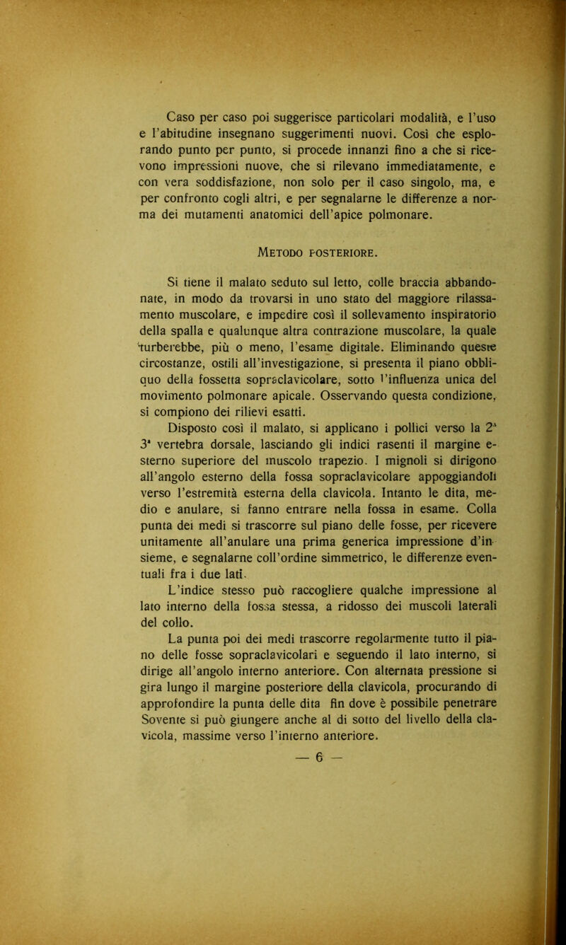 Caso per caso poi suggerisce particolari modalità, e l’uso e l’abitudine insegnano suggerimenti nuovi. Così che esplo- rando punto per punto, si procede innanzi fino a che si rice- vono impressioni nuove, che si rilevano immediatamente, e con vera soddisfazione, non solo per il caso singolo, ma, e per confronto cogli altri, e per segnalarne le differenze a nor- ma dei mutamenti anatomici dell’apice polmonare. Metodo posteriore. Si tiene il malato seduto sul letto, colle braccia abbando- nate, in modo da trovarsi in uno stato del maggiore rilassa- mento muscolare, e impedire così il sollevamento inspiratorio della spalla e qualunque altra contrazione muscolare, la quale turberebbe, più o meno, l’esame digitale. Eliminando queste circostanze, ostili all’investigazione, si presenta il piano obbli- quo della fossetta sopraclavicolare, sotto l’influenza unica del movimento polmonare apicale. Osservando questa condizione, si compiono dei rilievi esatti. Disposto così il malato, si applicano i pollici verso la 2‘ 3‘ vertebra dorsale, lasciando gli indici rasenti il margine e- sterno superiore del muscolo trapezio. 1 mignoli si dirigono all’angolo esterno della fossa sopraclavicolare appoggiandoli verso l’estremità esterna della clavicola. Intanto le dita, me- dio e anulare, si fanno entrare nella fossa in esame. Colla punta dei medi si trascorre sul piano delle fosse, per ricevere unitamente all’anulare una prima generica impressione d’in sieme, e segnalarne coll’ordine simmetrico, le differenze even- tuali fra i due lati. L’indice stesso può raccogliere qualche impressione al lato interno della fossa stessa, a ridosso dei muscoli laterali del collo. La punta poi dei medi trascorre regolarmente tutto il pia- no delle fosse sopraclavicolari e seguendo il lato interno, si dirige all’angolo interno anteriore. Con alternata pressione si gira lungo il margine posteriore della clavicola, procurando di approfondire la punta delle dita fin dove è possibile penetrare Sovente si può giungere anche al di sotto del livello della cla- vicola, massime verso Tinterno anteriore.