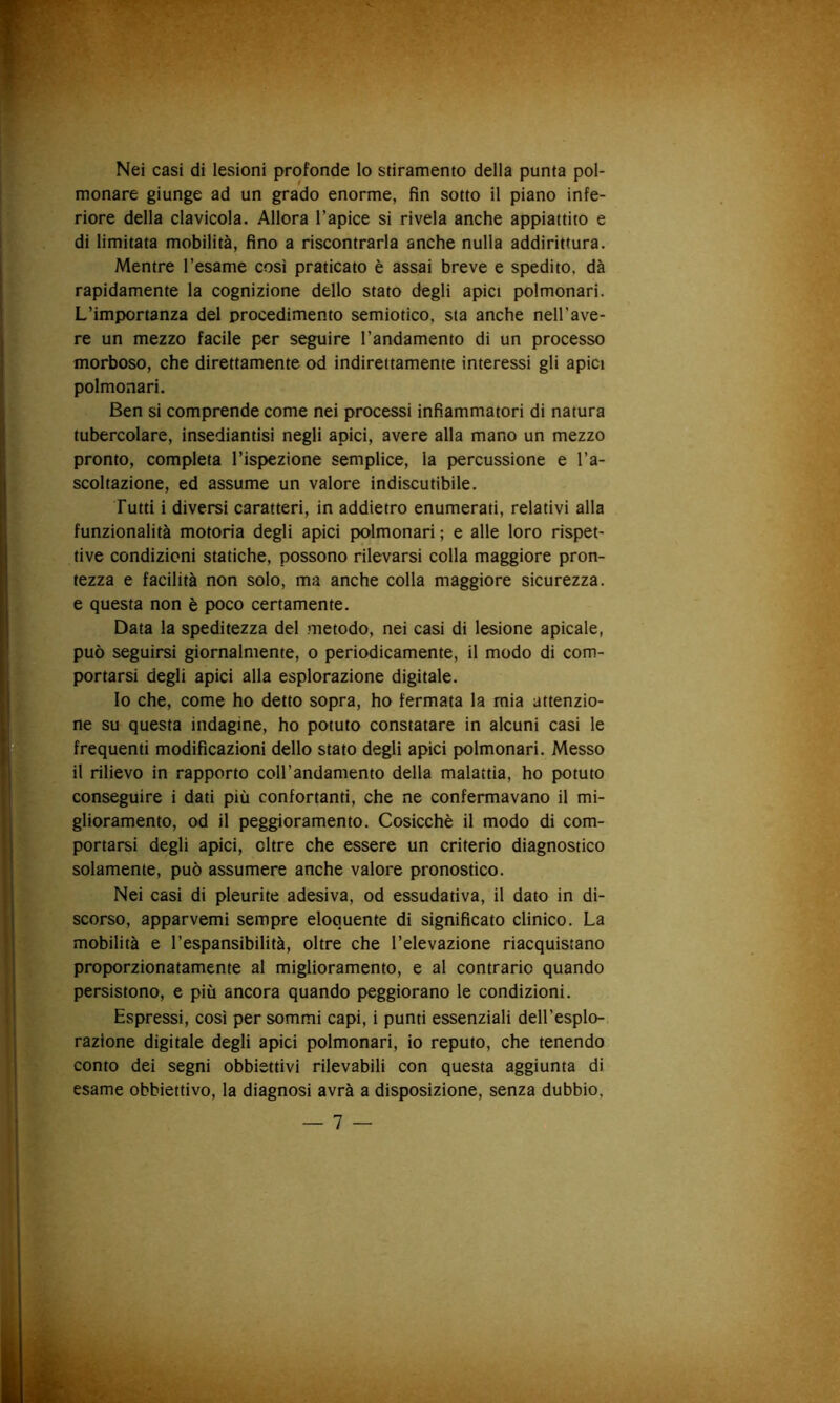 Nei casi di lesioni profonde lo stiramento della punta pol- monare giunge ad un grado enorme, fin sotto il piano infe- riore della clavicola. Allora l’apice si rivela anche appiattito e di limitata mobilità, fino a riscontrarla anche nulla addirittura. Mentre l’esame cosi praticato è assai breve e spedito, dà rapidamente la cognizione dello stato degli apici polmonari. L’importanza del procedimento semiotico, sta anche nell’ave- re un mezzo facile per seguire Tandamento di un processo morboso, che direttamente od indirettamente interessi gli apici polmonari. Ben si comprende come nei processi infiammatori di natura tubercolare, insediantisi negli apici, avere alla mano un mezzo pronto, completa l’ispezione semplice, la percussione e l’a- scoltazione, ed assume un valore indiscutibile. Tutti i diversi caratteri, in addietro enumerati, relativi alla funzionalità motoria degli apici polmonari ; e alle loro rispet- tive condizioni statiche, possono rilevarsi colla maggiore pron- tezza e facilità non solo, ma anche colla maggiore sicurezza, e questa non è poco certamente. Data la speditezza del metodo, nei casi di lesione apicale, può seguirsi giornalmente, o periodicamente, il modo di com- portarsi degli apici alla esplorazione digitale. Io che, come ho detto sopra, ho fermata la mia attenzio- ne su questa indagine, ho potuto constatare in alcuni casi le frequenti modificazioni dello stato degli apici polmonari. Messo il rilievo in rapporto coH’andamento della malattia, ho potuto conseguire i dati più confortanti, che ne confermavano il mi- glioramento, od il peggioramento. Cosicché il modo di com- portarsi degli apici, oltre che essere un criterio diagnostico solamente, può assumere anche valore pronostico. Nei casi di pleurite adesiva, od essudativa, il dato in di- scorso, apparvemi sempre eloquente di significato clinico. La mobilità e l’espansibilità, oltre che l’elevazione riacquistano proporzionatamente al miglioramento, e al contrario quando persistono, e più ancora quando peggiorano le condizioni. Espressi, così per sommi capi, i punti essenziali dell’esplo- razione digitale degli apici polmonari, io reputo, che tenendo conto dei segni obbiettivi rilevabili con questa aggiunta di esame obbiettivo, la diagnosi avrà a disposizione, senza dubbio,