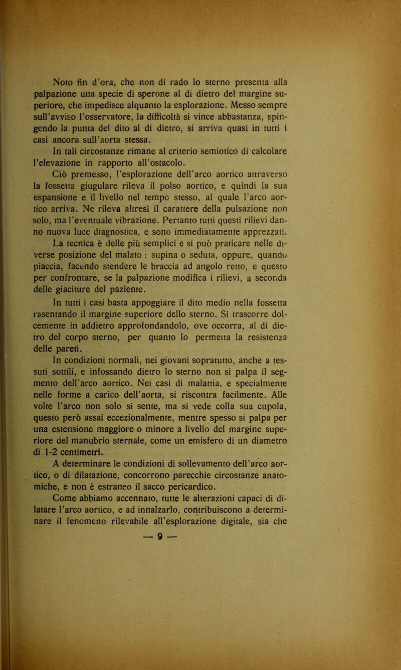 Noto fin d’ora, che non di rado lo sterno presenta alla palpazione una specie di sperone al di dietro del margine su- periore, che impedisce alquanto la esplorazione. Messo sempre suH’avviso l’osservatore, la difficoltà si vince abbastanza, spin- gendo la punta del dito al di dietro, si arriva quasi in tutti i casi ancora sull’aorta stessa. In tali circostanze rimane al criterio semiotico di calcolare l’elevazione in rapporto all’ostacolo. Ciò premesso, l’esplorazione dell’arco aortico attraverso la fossetta giugulare rileva il polso aortico, e quindi la sua espansione e il livello nel tempo stesso, al quale l’arco aor- tico arriva. Ne rileva altresì il carattere della pulsazione non solo, ma l’eventuale vibrazione. Pertanto tutti questi rilievi dan- no nuova luce diagnostica, e sono im.mediatamente apprezzati. La tecnica è delle più semplici e si può praticare nelle di- verse posizione del malato : supina o seduta, oppure, quando piaccia, facendo stendere le braccia ad angolo retto, e questo per confrontare, se la palpazione modifica i rilievi, a seconda delle giaciture del paziente. In tutti i casi basta appoggiare il dito medio nella fossetta rasentando il margine superiore dello sterno. Si trascorre dol- cemente in addietro approfondandolo, ove occorra, al di die- tro del corpo sterno, per quanto Io permetta la resistenza delle pareti. In condizioni normali, nei giovani sopratutto, anche a tes- suti sottili, e infossando dietro lo sterno non si palpa il seg- mento dell’arco aortico. Nei casi di malattia, e specialmente nelle forme a carico dell’aorta, si riscontra facilmente. Alle volte l’arco non solo si sente, ma si vede colla sua cupola, questo però assai eccezionalmente, mentre spesso si palpa per una estensione maggiore o minore a livello del margine supe- riore del manubrio sternale, come un emisfero di un diametro di 1-2 centimetri. A determinare le condizioni di sollevamento dell’arco aor- tico, o di dilatazione, concorrono parecchie circostanze anato- miche, e non è estraneo il sacco pericardico. Come abbiamo accennato, tutte le alterazioni capaci di di- latare l’arco aortico, e ad innalzarlo, contribuiscono a determi- nare il fenomeno rilevabile all’esplorazione digitale, sia che