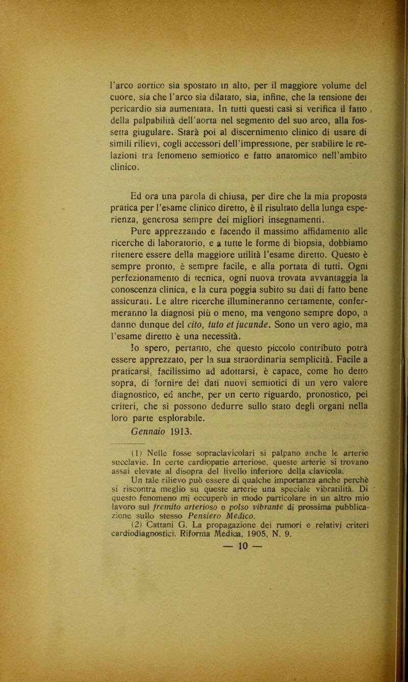 l’arco aortico sia spostato in alto, per il maggiore volume del cuore, sia che l’arco sia dilatato, sia, infine, che la tensione dei pericardio sia aumentata. In tutti questi casi si verifica il fatto, della palpabilità dell’aorta nel segmento del suo arco, alla fos- setta giugulare. Starà poi al discernimento clinico di usare di simili rilievi, cogli accessori dell’impressione, per stabilire le re- lazioni tra fenomeno semiotico e fatto anatomico nell’ambito clinico. Ed ora una parola di chiusa, per dire che la mia proposta pratica per l’esame clinico diretto, è il risultato della lunga espe- rienza, generosa sempre dei migliori insegnamenti. Pure apprezzando e facendo il massimo affidamento alle ricerche di laboratorio, e a tutte le forme di biopsia, dobbiamo ritenere essere della maggiore utilità l’esame diretto. Questo è sempre pronto, è sempre facile, e alla portata di tutti. Ogni perfezionamento di tecnica, ogni nuova tro»vata avvantaggia la conoscenza clinica, e la cura poggia subito su dati di fatto bene assicurati. Le altre ricerche illumineranno certamente, confer- meranno la diagnosi più o meno, ma vengono sempre dopo, a danno dunque del cito, luto et jucunde. Sono un vero agio, ma l’esame diretto è una necessità. lo spero, pertanto, che questo piccolo contributo potrà essere apprezzato, per la sua straordinaria semplicità. Facile a praticarsi; facilissimo ad adottarsi, è capace, come ho detto sopra, di fornire dei dati nuovi semiotici di un vero valore diagnostico, ed anche, per un certo riguardo, pronostico, pei criteri, che si possono dedurre sullo stato degli organi nella loro parte esplorabile. Gennaio 1913. (Ij Nelle fosse sopraclavioolari si palpano anche le arterie succlavie. In certe cardiopaitie arteriose, queste arterie si trovano assai elevate al disopra del livello inferiore della iclavioola. Un tale irilievO' può essere di qualche importanza anche perchè si riscontra meglio su queste arterie una speciale viibratilità. Di questo fenomeniO mi occuperò in miodo particolare in un altro mio lavoro sul fremito arterioso o polso vibrante di prossima pubblica- zione suljo stesso Pensiero Medico. (2) Cattami G. La propagazione dei rumori e relativi criteri card'iodiagnostici. Riforma Medicta, 1905, N. 9.