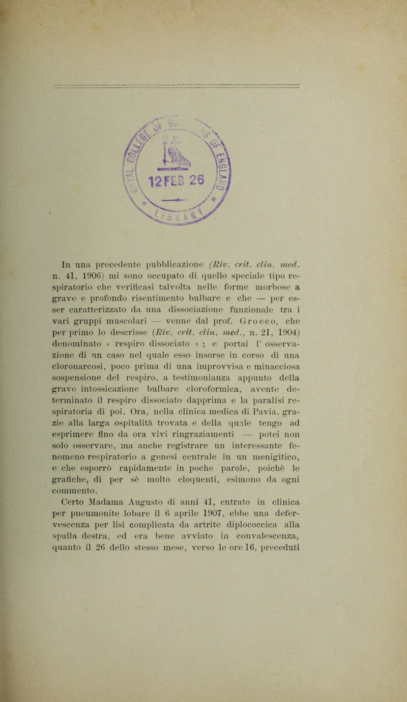 n. 41, 1906) ini sono occupato di (piello speciale tipo re- spiratorio che veriticasi talvolta nelle forme morbose a grave e profondo risentimento bulbare e che — per es- ser caratterizzato da una dissociazione funzionale tra i vari gruppi muscolari — venne dal prof, ffrocco, che per primo lo descrisse {Tliv. cri.t. din. nied., n. 21, 1904) denominato « respiro dissociato » ; e portai 1’ osserva- zione di un caso nel quale esso insorse in corso di una cloronarcosi, poco prima di una improvvisa e minacciosa sospensione del respiro, a testimonianza appunto della grave intossicazione bulbare cloroformica, avente de- terminato il respiro dissociato dapprima e la paralisi re- spiratoria di poi. Ora, nella clinica medica di Pavia, gra- zie alla larga ospitalità trovata e della quale tengo ad esprimere tino da ora vivi ringraziamenti — potei non solo osservare, ma anche registrare un interessante fe- nomeno respiratorio a genesi centrale in un menigitico, e che esporrò rapidamente in poche parole, poiché le grafiche, di per sé molto eloquenti, esimono da ogni commento. Certo Madama Augusto di anni 41, entrato in clinica per pneumonite lobare il 6 aprile 1907, ebbe una defer- vescenza per lisi complicata da artrite diplococcica alla spalla destra, ed ei’a bene avviato iìi convalescenza, quanto il 26 dello stesso mese, verso le ore 16, preceduti