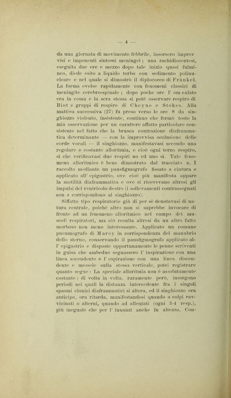 — 4 — da una giornata di movimento febbrile, insorsero improv visi e imponenti sintomi meningei ; una rachidiocentesi, eseguita due ore e mezzo dopo tale inizio quasi fulmi- neo, diede esito a liquido torbo con sedimento polinu- cleare e nel quale si dimostrò il diplococco di Friinkel. La forma evolse rapidamente con fenomeni classici di meningite cerebro-spinale ; dopo poche ore 1’ ain nalato era in coma e la sera stessa si potè osservare respiro di Biot e gruppi di respiro di Cheyne e Stokes. Alla mattina successiva (27) fu preso verso le ore 8 da sin- g'hiozzo violento, insistente, continuo che fermò tosto la mia osservazione per un carattere affatto particolare con- sistente nel fatto che. la brusca contrazione diaframma- tica determinante — con la improvvisa occlusiom' delle corde vocali — il singhiozzo, manifestavasi secondo una regolare e costante alloritmia, e cioè ogni terzo respiro, sì che veriticavasi due respiri no ed uno sì. Tale feno- meno alloritmico è bene dimostrato dal tracciato n. 1 raccolto mediante un panstìgmografo fissato a cintura e applicato all’ epigastrio, ov(^ cioè più manifesta appare la motilità diaframmatica e ove si ricevevano altresi gli impulsi del ventricolo destro (i sollevamenti contrassegnati con s corrispondono al singhiozzo). Siffatto tipo respiratorio giù di per sè denotavasi di na- tura centrale, poiché altro non si saprebbe invocare di fronte ad un fenomeno alloritmico nel campo dei mu- scoli respiratori, ma ciò resulta altresi da un altro fatto morboso non meno interessante. Applicato un comune pneumografo di Marey in corrispondenza del manubrio dello sterno, conservando il panstìgmografo applicato al- r epigastrio e disposte opportunamente le penne scriventi in guisa che ambedue segnassero 1’ inspirazione con una linea ascendente e 1’ espirazione con una linea discen- dente e messele^ sulla stessa verticale, potei registrare quanto segue : La speciale alloritmia non è assolutamente costante : di volta in volta, raramente jeerò, insorgono periodi nei quali la distanza intercedemte fra i singoli spasmi clonici diaframmatici si altera, ed il singhiozzo ora anticipa, ora ritarda, manifestandosi quando a colpi rav- vicinati 0 alterni, quando ad alleatati (ogni H-1 resp.), più ineguale che per 1’ innanzi anche in altezza. Con-