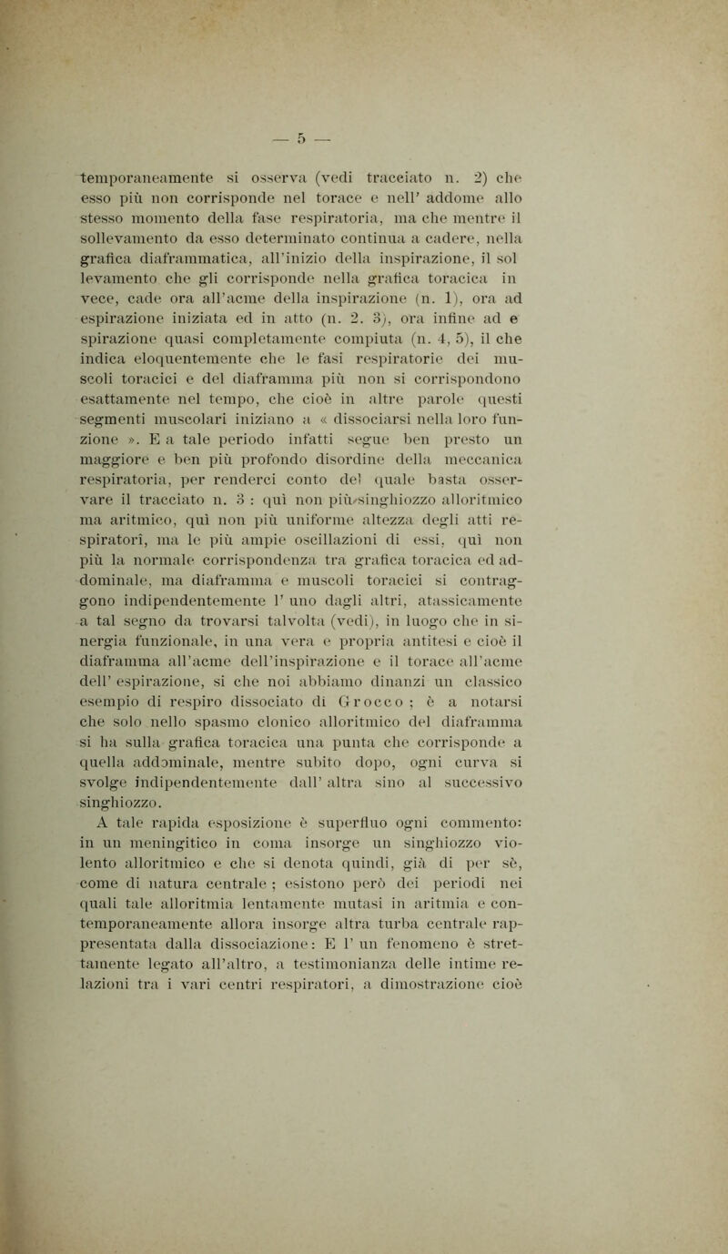 temporaneamente si osserva (vedi tracciato n. 2) die esso più non corrisponde nel torace e nell’ addome allo stesso momento della fase respiratoria, ma che mentre il sollevamento da esso determinato continua a cadere, nella grafica diaframmatica, all’inizio della inspirazione, il sol levamento che gli corrisponde nella grafica toracica in vece, cade ora airacme della inspirazione (n. 1), ora ad espirazione iniziata ed in atto (n. 2. 3;, oi’a infine ad e spirazione quasi completamente compiuta (n. 4, 5), il che indica eloquentemente che le fasi respiratorie dei mu- scoli toracici e del diaframma più non si corrispondono esattamente nel tempo, che cioè in altre parole ipiesti segmenti muscolari iniziano a « dissociarsi nella loro fun- zione ». P] a tale periodo infatti segue ben presto un maggiore e ben più profondo disordine della meccanica respiratoria, per renderci conto del (piale basta osser- vare il tracciato n. 3 : (juì non più/singhiozzo alloritmico ma aritmico, qui non più uniforme altezza degli atti re- spiratori, ma le più ampie oscillazioni di essi, qui non più la normale corrispondenza tra grafica toracica ed ad- dominale, ma diaframma e muscoli toracici si contrag- gono indipendentemente 1’ uno dagli altri, atassicamente a tal segno da trovarsi talvolta (vedi), in luogo che in si- nergia funzionale, in una vera e propria antitesi e cioò il diaframma aH’acme dell’inspii'azione e il torace aH’acme dell’ espirazione, si che noi abbiamo dinanzi un classico esempio di respiro dissociato di (4rocco ; ò a notarsi che solo nello spasmo clonico alloritmico del diaframma si ha sulla grafica toracica una punta che corrisponde a quella addominale, mentre subito dopo, ogni curva si svolge indipendentemente dall’ altra sino al successivo singhiozzo. A tale rapida esposizione ò supcu’fiuo ogni commento: in un meningitico in coma insorge un singhiozzo vio- lento alloritmico e che si denota quindi, già di per sò, come di natura centrale ; esistono pere') dei periodi nei quali tale alloritmia lentamente mutasi in aritmia e con- temporaneamente allora insorge altra turba centrale rap- presentata dalla dissociazione: K l’un fenomeno ('; stret- tamente legato all’altro, a testimonianza delle intime re- lazioni tra i vari centri respiratori, a dimostrazione cioò
