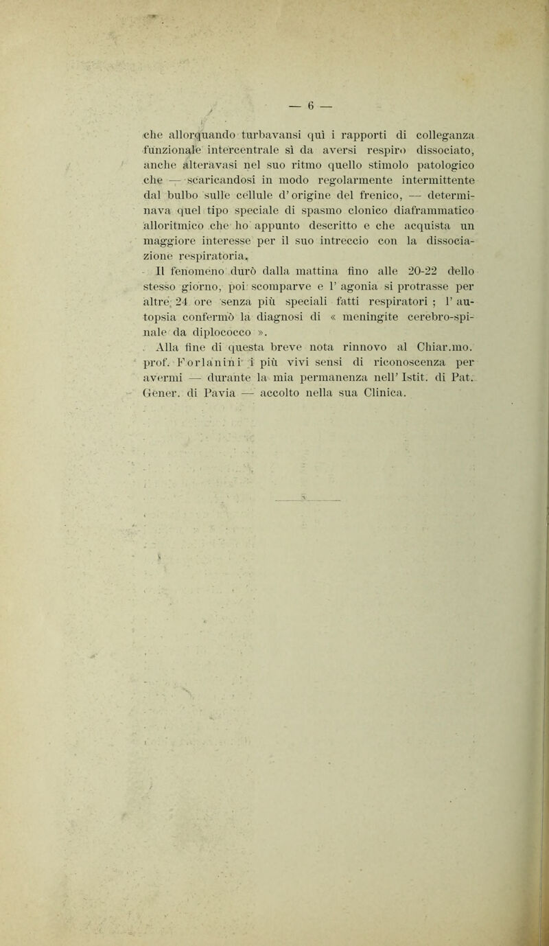 t I: che allorquando turbavansi qui i rapporti di colleganza funzionale intei’centrale sì da aversi respiro dissociato, anche alteravasi nel suo ritmo quello stimolo patologico che — scaricandosi in modo regolarmente intermittente dal bulbo sulle cellule d’origine del frenico, — determi- nava quel tipo speciale di spasmo clonico diaframmatico alloritmico che ho appunto descritto e che acquista un maggiore interesse per il suo intreccio con la dissocia- zione respiratoria. Il fenomeno durò dalla mattina tino alle 20-22 dello stesso giorno, poi scomparve e 1’ agonia si protrasse per altre, 24 ore senza più speciali fatti respiratori ; 1’ au- topsia confermò la diagnosi di « meningite cerebro-spi- nale da diplococco ». , Alla fine di questa breve nota rinnovo al Chiar.mo. prof. F or lanini i più vivi sensi di riconoscenza per avermi — durante la mia permanenza nell’ Istit. di Pat. Gener. di Pavia — accolto nella sua Clinica. I