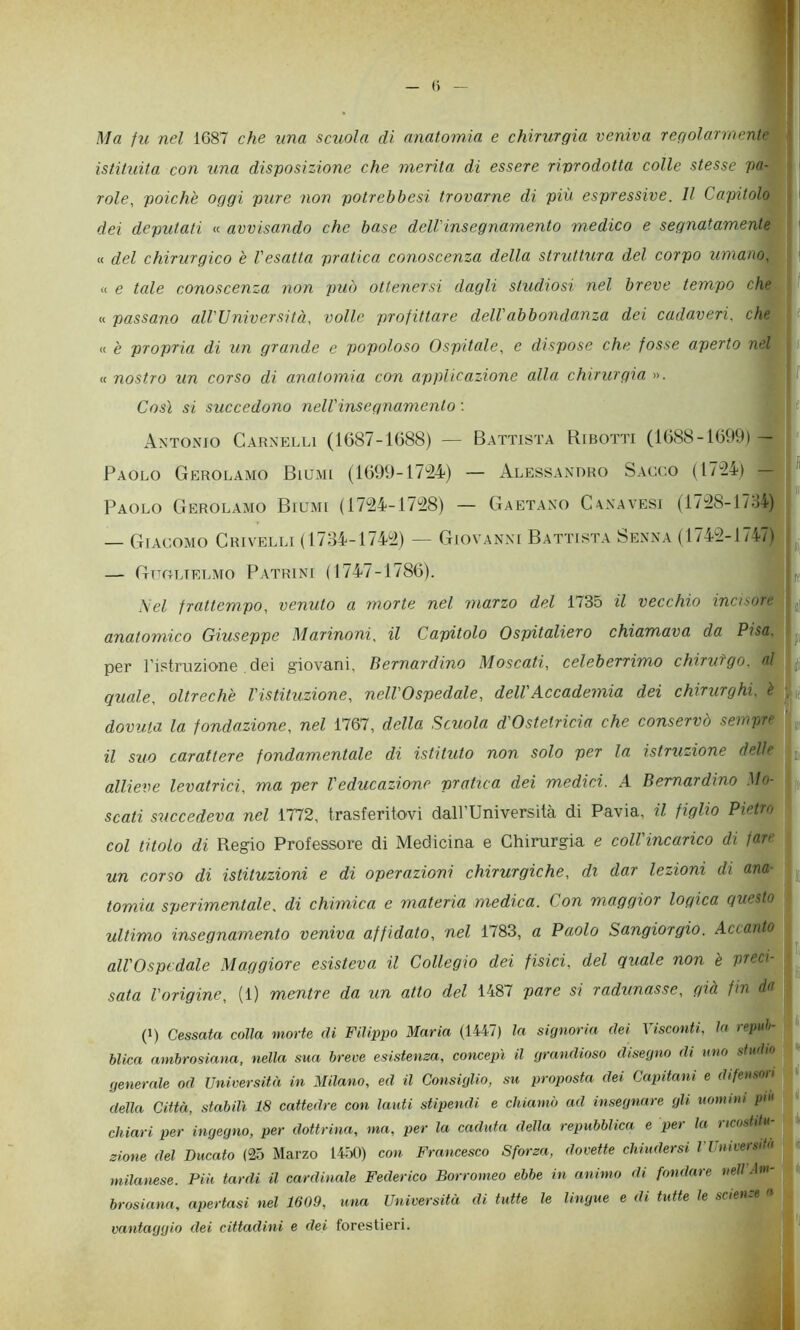 1 — (i — Ma fu nel 1687 che tma scuola di anatomia e chirurgia veniva regolarmente ' istituita con una disposizione che merita di essere riprodotta colle stesse pa- role, poiché oggi pure non potrebbesi trovarne di più espressive. Il Capitolo dei deputati « avvisando che base delVinsegnamento medico e segnatamente « del chirurgico è Vesatta pratica conoscenza della struttura del corpo umano, li « e tale conoscenza non può ottenersi dagli studiosi nel breve tempo che 1 t K passano all'Università, volle profittare dell'abbondanza dei cadaveri, che \ t « è propria di un grande e popoloso Ospitale, e dispose che fosse aperto nel , s « nostro un corso di anatomia con applicazione alla chirurgia ». | f Così si succedono nell'insegnamento : i Antonio Carxelli (1687-1688) — Battista Ribotti (1688-1699) — Paolo Gerolamo Biumi (1699-1744) — Alessandro Sacco (1744) — ^ — Paolo Gerolamo Biumi (1744-1748) — Gaetano Cenatesi (1/48-17:14) — Giacomo Crivelli ( 17:14-1744) — Giovanni Battista Senna (1744-1747) — Guolielmo Patrini (1747-1786). j 1,^ Nel frattempo, venuto a morte nel marzo del 1735 il vecchio incisore ,j anatomico Giuseppe Marinoni, il Capitolo Ospitaliero chiamava da Pisa. per ristruzione. dei giovani, Bernardino Moscati, celeberrimo chirufgo. al ijj quale, oltrech'e l'istituzione, nell'Ospedale, dell'Accademia dei chirurghi, è dovuta la fondazione, nel 1767, della Scuola d'Ostetricia che conservò sempre ’ „ il suo carattere fondamentale di istituto non solo per la istruzione delle jj, allieve levatrici, ma per Veducazione pratica dei medici. A Bernardino Mo- scati succedeva nel 1772, trasferitovi dall’Università di Pavia, il figlio Pietro col titolo di Regio Professore di Medicina e Chirurgia e coll'incarico di fare un corso di istituzioni e di operazioni chirurgiche, di dar lezioni di ana- tomia sperimentale, di chimica e materia medica. Con maggior logica questo ultimo insegnamento veniva affidato, nel 1783, a Paolo Sangiorgio. Accanto ^ all'Ospedale Maggiore esisteva il Collegio dei fisici, del quale non 'e preci- sala l'origine, (1) mentre da un atto del 1487 pare si radunasse, già fin da (1) Cessata colla morte di Filippo Maria (1447) la signoria dei Visconti, la repub- blica ambrosiana, nella sua breve esistenza, concepì il grandioso disegno di uno studio generale od Università in Milano, ed il Consiglio, su proposta dei Capitani e difenson |il della Città, stabilì 18 cattedre con lauti stipendi e chiamò ad insegnare gli uomini piu chiari per ingegno, per dottrina, ma, per la caduta della repubblica e per la ricostitu- zione del Ducato (25 Marzo 1450) con Francesco Sforza, dovette chiudersi VUiiiversitn milanese. Più tardi il cardinale Federico Borromeo ebbe in animo di fondare nell Mn- brosiana, apertasi nel 1609, una Università di tutte le lingue e di tutte le scienze « vantaggio dei cittadini e dei forestieri.