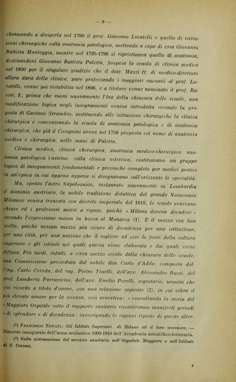 — 9 — chiamando a dirigerla nel 1790 il prof. Giacomo Locatelli e quella di istiiu- ziom chirurgiche colla anatomia patologica, mettendo a capo di essa Giovanni Battista Monteggia, mentre nel 1795-1796 « rimstinava quella di anatomia, destinandovi Giovanni Battista Paletta. Sospesa la scuola di clinica medica nel 1800 per il singolare giudizio che il doti. Mazzi ff. di medico-direttore allora dava della clinica, pure professando i maggiori encomii al prof. Lo- catelli, venne poi ristabilita nel 1806, e « titolare venne nominato il prof. Ra- sori. E, prima che suoni nuovamente Véra della chiusura delle scuole, una modificazione logica negli insegnamenti veniva introdotta secondo la pro- posta di Gaetano Strambio, sostituendo alle istituzioni chirurgiche la clinica chirurgica e concentrando la scuola di anatomia patologica e di anatomia chirurgica, che già il Cicognini aveva nel 1759 proposta col nome di anatomia medica e chirurgica, nelle mani di Paletta. Clinica medica, clinica chirurgica, anatomia medico-chirurgica, ana- tomia patologica insieme colla clinica ostetrica, costituivano un gruppo logico di insegnamenti fondamentali e pressoché completo per medici pratici in un'epoca in cui appena appena si disegnavano sull'orizzonte le specialità. Ma, spento l'astro Napoleonico, instaurato nuovamente in Lombardia lì dominio austriaco, la nobile tradizione didattica del grande Nosocomio Milanese veniva troncata con decreto imperiale del 1818, le scuole venivano chiuse ed i professori messi a riposo, poiché « Milano doveva decadere » secondo l'espressione messa in bocca al Monarca (1). E il mezzo era ben scelto, poiché nessun mezzo più sicuro di decadenza per una istituzione, per una citta, per una nazione che il togliere ad esse le fonti della coltura superiore e gli istituti nei quali questa viene elaborata e dai quali viene diffusa. Più tardi, infatti, a circa mezzo secolo dalla chiusura delle scuole, una Commissione presieduta dal nobile don Carlo d'Adda, composta del- Ving. Carlo Cereda, del rag. Pietro Tinelli, dell'avv. Alessandro Bussi, del prof. Lamberto Parravicini, dell'avv. Emilio Perelli, segretario, uomini che qui ricordo a titolo d'onore, con una relazione sapiente (2), in cui vibra il piu elevato amore per la scienza, così avvertiva : « consultando la storia del « Maggiore Ospitale sotto il rapporto sanitario riscontriamo manifesti periodi « di splendore e di decadenza : investigando le ragioni riposte di queste alter- (•) Francesco Novati: Gli Istituti Superiori di Milano ed il loro avvenire. Discorso inaugurale deU’anno scolastico 1909-1910 de 11’Accade mia scientifico-letteraria. (2) Sulla sistemasione del servisio sanitario nell’Ospedale Maggiore e nell’Istituto S. Corona. 3