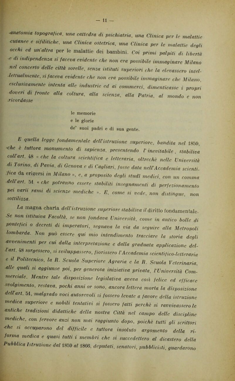 Momia tovogranca^ una cattedra di psichiatria, una Clmica per le malattie cutanee e sifilitiche, una Clinica ostetrica, una Clmica per le malattie degli ocehi ed un'altra per le malattie dei bambini. Coi prinvi palpiti dt Ubertà di indipendenza si faceva evidente ehe non era possibile immaginare Milano nel concerto delle città sorelle, senza istituti superiori che la elevassero intel- lettualmente, si faceva evidente che non era possibile immaginare che Milano, esclusivamente intenta alle industrie ed ai commerci, dimenticasse i propri doveri di frante alla coltura, alla scienza, alla Patria, al mondo e non ■ricordasse le memorie e le glorie de’ suoi padri e di sua gente. E quella legge fondamentale dell'istruzione superiore, bandita nel 1859, 'Che e tuttora monumento di sapienza, presentendo l'inevitabile, stabiliva coll'art. 48 « che la coltura scientifica e letteraria, oltreché nelle Università di Tonno, di Pavia, di Genova e di Cagliari, fosse data nell'Aecademia seienlL •fica da erigersi in Milano », e, « proposito degli studi medici, con un comma dell'art. 51 « che potranno essere stabUiti insegnamenti di perfezionamento pei vara rami di scienze mediche ». C, vede, non distingue, non La magna charta dell'istruzione superiore stabiliva il d\ri{ioionùd,mQnìaÌQ. Se non istituiva Facoltà, se non fondava Università, come in antico bolle di pontefici 0 decreti di imperatori, segnava la via da seguire alla Metropoli lombarda. Non può essere qui mio intendimento tracciare la storia degli avvenimenti per cui dalla interpretazione e dalla graduata applicazione del- Vart. 48 sorgessero, sisviluppasse.ro, fiorissero l'Accademia scientifico-letteraria e II Politecnico, la R. Scuola Superiore Agraria e la R. Scuola Veterinaria, alle quali si aggiunse poi. per generosa iniziativa privata, l'Università Com- merciale. Mentre tale disposizione legislativa aveva così felice ed efficace svolgimento, restava, pochi anni or sono, ancora lettera morta la disposizione dell'art. 51, malgrado voci autorevoli si fossero levate a favore della istruzione medica superiore e nobili tentativi si fossero fatti perchè si ravvivassero le antiche tradizioni didattiche della nostra Città nel campo delle discipline mediche, con fervore anzi non mai raggiunto dopo, poiché tutti gli scrittori ^he SI occuparono del difficile e tuttora insoluto argomento della ri- forma medica e quasi tutti i membri che si succedettero al dicastero della Pubblica Istruzione dal 1859 al 1866, deputati, senatori, pubblicisti, guardarono