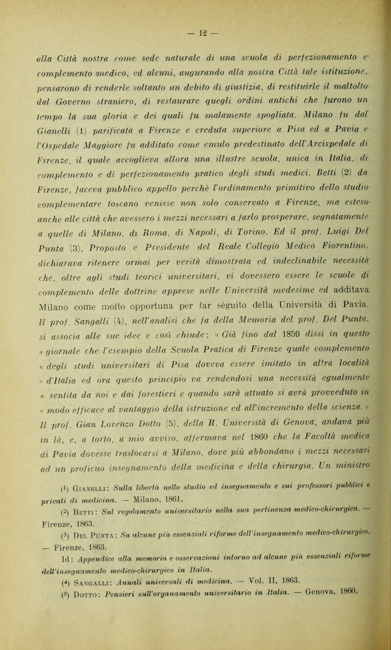 alla Città nostra come sede naturale di xina scuola di verfezionamento e- complemento medico, ed alcuni, augurando alla nostra Città tale istituzione,, pensarono di renderle soltanto un debito di giustizia, di restituirle il maltolto dal Governo straniero, di restaurare quegli ordini antichi che furono un tempo la sua gloria e dei quali fu malamente spogliata. Milano fu dal Gianelli (1) parificata a Firenze e creduta superiore a Pisa ed a Pavia e VOspedale Maggiore fu additato come emido predestinato dell'Arcispedale di Firenze, il quale accoglieva allora una illustre scuola, unica in Italia, di complemento e di perfezionamento pratico degli studi medici. Betti (2) da Firenze, faceva pubblico appello perchè Vordinamento primitivo dello studio complementare toscano venisse non solo conservato a Firenze, ma esteso' anche alle città che avessero i mezzi necessari a farlo prosperare, segnatamente a quelle di Milano, di Roma, di 'Napoli, di Torino. Ed il prof. Luigi Del Punta (3), Proposto e Presidente del Reale Collegio Medico Fiorentino, dichiarava ritenere ormai per verità dimostrata ed indeclinabile necessità che, oltre agli studi teorici universitari, vi dovessero essere le scuole di complemento delle dottrine apprese nelle Università medesime ed additava Milano come molto opportuna per far sèguito della Università di Pavia. Il prof. Sangalli (4), nell'analisi che fa della Memoria del prof. Del Punta, si associa alle sue id.ee e cosi chiude : « Già f ino dal 1859 dissi in questo .< giornale che l'esempio della Seriola Pratica di Firenze quale complemento « degli studi universitari di Pisa doveva essere imitato in altra località <( d'Italia ed ora questo principio va rendendosi una necessità egualmente « sentita da noi e dai forestieri e quando sarà attuato si avrà provveduto in « modo efficace al vantaggio della istruzione ed all'incremento della scienza, r. Il prof. Gian Lorenzo Dotto (5), della R. Università di Genova, andava più in là, e, a torto, a mio avviso, affermava nel 1860 che la Facoltà medica di Pavia dovesse traslocarsi a Milano, dove più abbondano i mezzi necessari ad un proficuo insegnamento della medicina e della chirurgia. Un ministro (1) GrANELu: Sulla libertà nello studio ed insegnamento e sui professori pubblici e privati di medicina. — Milano, 1861. (2) Betti: Sul regolamento universitario nella sua pertinema medico-chirurgica. Firenze, 1863. (3) Del Punt.\: Su alcune piu essenziali riforme dell’insegnamento medico-chirurgico. — Firenze, 1863. Id : Appendice alla memoria e osservazioni intorno ad alcune piu essenziali riforme deU’insegnamento medico-chirurgico in Italia. (^) Sangalli: Annali universali di medicina. — Voi. II, 1863. (5) Dotto: Pensieri sull'organamento universitario in Italia. — Genova, 1860..