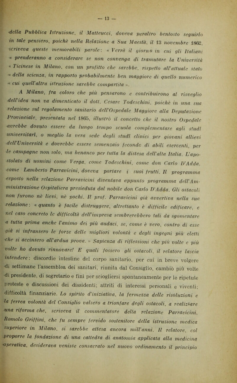 ■della Pubblica Istruzione, il Matteucci, doveva 'peraltro bentosto seguirlo in tale pensiero, poiché nella Relazione a Sua Maestà, il i3 novembre 1868, scriveva queste memorabili parole« Verrà il giorno in cui gli Italiani « prenderanno a considerare se non convenga di tramutare la Università « Ticinese in Milano, con un profitto che sarebbe, rispetto all'attuale stato •« della scienza, in rapporto probabilmente ben maggiore di quello numerico « cui quell altra istruzione sarebbe compartita ». A Milano, fra coloro che più pensarono e contribuirono al risveglio dell'idea non va dimenticato il doti. Cesare Todeschini, poiché in una sua relazione sul regolamento sanitario dell'Ospedale Maggiore alla Deputazione Provinciale, presentata nel 1865, illustrò il concetto che il nostro Ospedale ■avrebbe dovuto essere da lungo tempo scuola complementare agli studi universitari, o meglio la vera sede degli stztdi clinici per giovani allievi ■dell'Università e dovrebbe essere semenzaio fecondo di abili esercenti, per le campagne non solo, ma benanco per tutta la distesa dell'alta Italia. L'apo- stolato di uomini come Verga, come Todeschini, come don Carlo D'Adda, come Lamberto Parravicini, doveva portare i suoi frutti. Il programma esposto nella relazione Parravicini diventava appunto programma dell'Am- ministrazione Ospitaliera presieduta dal nobile don Carlo D'Adda. Gli ostacoli non furono né lievi, né pochi. Il prof. Parravicini già avvertiva nella sua ■relazione : « quanto é facile distruggere, altrettanto é difficile edificare, e nel caso concreto le difficoltà dell'impresa sembrerebbero tali da sgomentare ■a tutta prima anche l animo dei più audaci, se, come é vero, contro di esse già si infransero le forze delle migliori volontà e degli ingegni più eletti che si accinsero all'ardua prova. » Sapienza di riflessioni che più volte e più volte ho dovuto rinnovare! E quali fossero gli ostacoli, il relatore lascia intendere: discordie intestine del corpo sanitario, per cui in breve volgere di settimane Tassemblea dei sanitari, riunita dal Consiglio, cambiò più volte di presidente, di segretario e finì per sciogliersi spontaneamente per le ripetute pioteste e discussioni dei dissidenti; attriti di interessi personali e viventi; difficoltà finanziarie. Lo spirito d'iniziativa, la fermezza delle risoluzioni e la ferrea volontà del Consiglio valsero a trionfare degli ostacoli, a realizzare una riforma che, scriveva il commentatore della relazione Parravicini, Romolo Griffini, che fu sempre fervido sostenitore della istruzione medica superiore in Milano, si sarebbe attesa ancora mill'anni. Il relatore, col proporre la fondazione di una cattedra di anatomia applicata alla medicina operativa, desiderava venisse consacrato nel nuovo ordinamento il principio