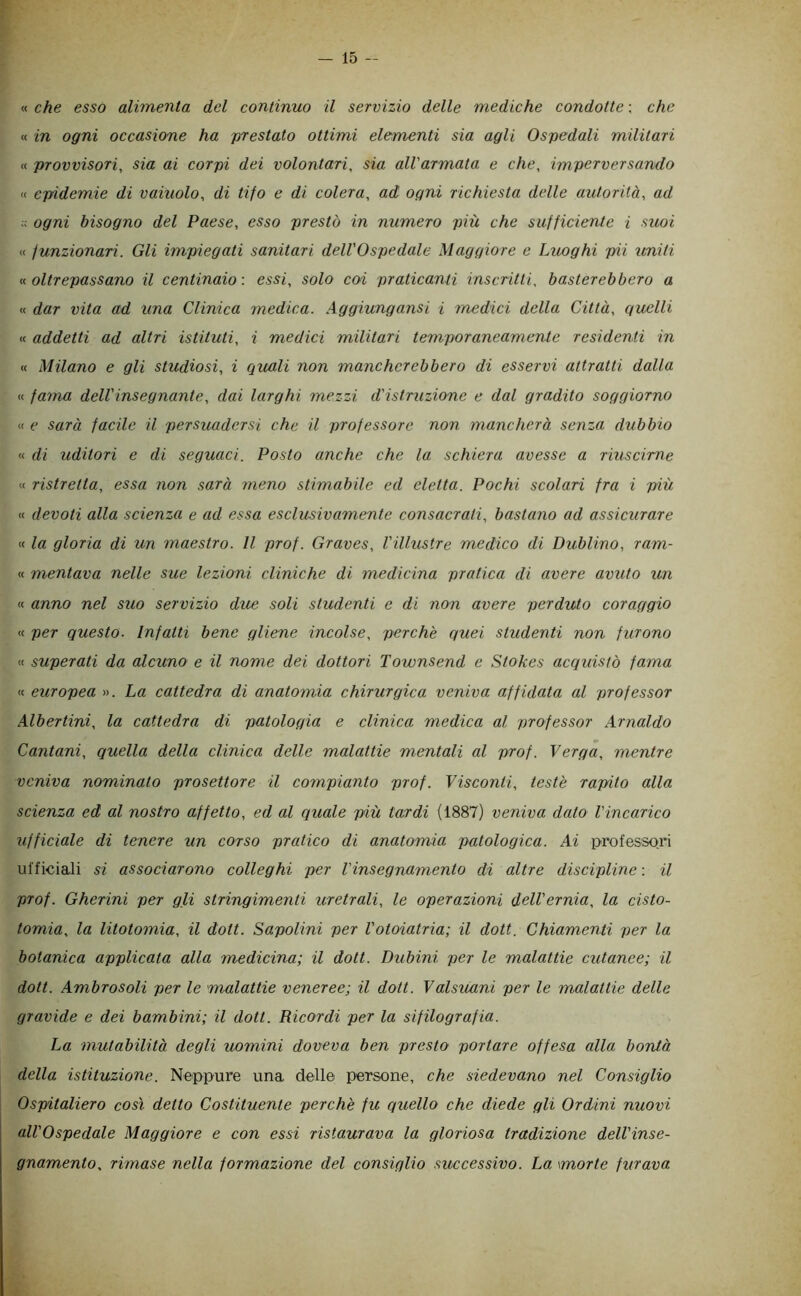 « che esso alimenta del continuo il servizio delle mediche condotte : che « in ogni occasione ha prestato ottimi elementi sia agli Ospedali militari « provvisori, sia ai corpi dei volontari, sia all'armata e che, imperversando « epidemie di vainolo, di tifo e di colera, ad ogni richiesta delle autorità^ ad ;; ogni bisogno del Paese, esso prestò in numero più che sufficiente i suoi « funzionari. Gli impiegati sanitari dell'Ospedale Maggiore e Luoghi pii uniti « oltrepassano il centinaio : essi, solo coi praticanti inscritti, basterebbero a « dar vita ad una Clinica medica. Aggiungansi i medici della Città, quelli « addetti ad altri istituti, i medici militari temporaneamente residenti in « Milano e gli studiosi, i quali non mancherebbero di esservi attratti dalla « faina dell'insegnante, dai larghi mezzi d'istruzione e dal gradito soggiorno « e sarà facile il persuadersi che il professore non mancherà senza dubbio « di uditori e di seguaci. Posto anche che la schiera avesse a riuscirne « ristretta, essa non sarà meno stimabile ed eletta. Pochi scolari fra i più « devoti alla scienza e ad essa esclusivamente consacrali, bastano ad assicurare « la gloria di un maestro. Il prof. Graves, l'illustre medico di Dublino, ram- « mentava nelle sue lezioni cliniche di medicina pratica di avere avuto un « anno nel suo servizio due soli studenti e di non avere perduto coraggio « per questo. Infatti bene gliene incolse, perchè quei studenti non furono « superati da alcuno e il nome dei dottori Townsend e Stokes acquistò fama « europea ». La cattedra di anatomia chirurgica veniva affidata al professor Alberimi, la cattedra di patologia e clinica medica al professor Arnaldo Pantani, quella della clinica delle malattie mentali al prof. Verga, mentre veniva nominato prosettore il compianto prof. Visconti, teste rapito alla scienza ed al nostro affetto, ed al quale più tardi (1887) veniva dato l'incarico ufficiale di tenere un corso pratico di anatomia patologica. Ai professori ufficiali si associarono colleghi per l'insegnamento di altre discipline : il prof. Gherini per gli stringimenti uretrali, le operazioni dell'ernia, la cisto- tomia, la litotomia, il doti. Capolini per l'otoiatria; il doti. Chiamenti per la botanica applicata alla medicina; il doti. Dubini per le malattie cutanee; il doti. Ambrosoli per le malattie veneree; il dott. Valsuani per le malattie delle gravide e dei bambini; il dott. Ricordi per la sifilografia. La mutabilità degli uomini doveva ben presto portare offesa alla bontà della istituzione. Neppure una delle persone, che siedevano nel Consiglio Ospitaliero così detto Costituente perchè fu quello che diede gli Ordini nuovi all'Ospedale Maggiore e con essi ristaurava la gloriosa tradizione dell'inse- gnamento, rimase nella formazione del consiglio successivo. La morte furava