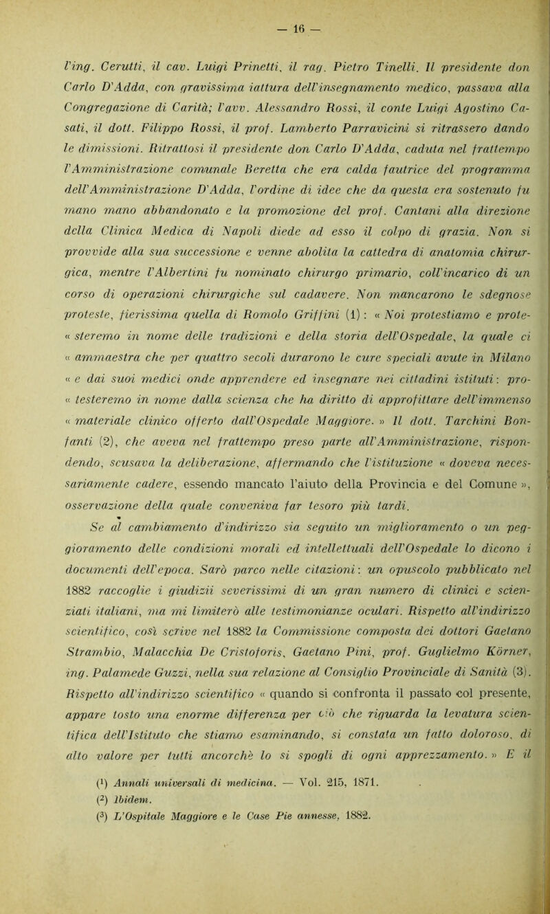 l'ing. Cerutti, il cav. Luigi Prinetti, il rag. Pietro Tinelli. Il presidente don Carlo D'Adda, con gravissima iattura dell'insegnamento medico, passava alla Congregazione di Carità; l'avv. Alessandro Rossi, il conte Litigi Agostino Ca- sati, il doti. Filippo Rossi, il prof. Lamberto Parravicini si ritrassero dando le dimissioni. Ritrattosi il presidente don Carlo D'Adda, caduta nel frattempo VAmministrazione comunale Beretta che era calda fautrice del programma dell'Amministrazione D'Adda, l'ordine di idee che da questa era sostenuto fu mano mano abbandonato e la promozione del prof. Cantani alla direzione della Clinica Medica di Napoli diede ad esso il colpo di grazia. Non si provvide alla sua successione c venne abolita la cattedra di anatomia chirur- gica, mentre VAlberiini fu nominato chirurgo primario, coll'incarico di un corso di operazioni chirurgiche sul cadavere. Non mancarono le sdegnose proteste, fierissima quella di Romolo Griffini (1) : « Noi protestiamo e prote- « steremo in nome delle tradizioni e della storia dell'Ospedale, la quale ci « ammaestra che per quattro secoli durarono le cure speciali avute in Milano « e dai suoi medici onde apprendere ed insegnare nei cittadini istituti : pro- « testeremo in nome dalla scienza che ha diritto di approfittare dell'immenso « materiale clinico offerto dall'Ospedale Maggiore. » Il doti. Tarchini Bon- fanti (2), che aveva nel frattempo preso parte all'Amministrazione, rispon- dendo, scusava la deliberazione, affermando che l'istituzione « doveva neces- sariamente cadere, essendo mancato l’aiuto della Provincia e del Comune », osservazione della quale conveniva far tesoro più tardi. « Se al cambicbmento d'indirizzo sia seguito un miglioramento o un peg- gioramento delle condizioni morali ed intellettuali dell'Ospedale lo dicono i documenti dell'epoca. Sarò parco nelle citazioni-, un opuscolo pubblicato nel 1882 raccoglie i giudizii severissimi di un gran numero di elinici e scien- ziati italiani, ma mi limiterò alle testimonianze oculari. Rispetto all'indirizzo scientifieo, così scHve nel 1882 la Commissione composta dei dottori Gaetano Strambio, Malacchia De Cristoforis, Gaetano Pini, prof. Guglielmo Kòrner, ing. Palamede Guzzi, nella sua relazione al Consiglio Provinciale di Sanità (3). Rispetto all'indirizzo scientifico « quando si 'Confronta il passato col presente, appare tosto una enorme differenza per ciò che riguarda la levatura scien- tifica dell'Istituto che stiamo esaminando, si constata un fatto doloroso, di alto valore per tutti ancorché lo si spogli di ogni apprezzamento. » E il (1) Annali universali eli medicina. — Voi. 215, 1871. p) Ibidem. O L’Ospitale Maggiore e le Case Pie annesse, 1882.