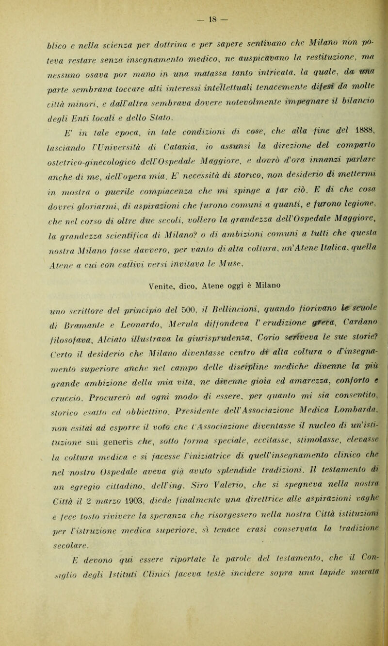 blico e nella scienza ver dottrina e ver savere sentivano che Milano non vo- leva restare senza insegnamento medico^ ne ausvicavano la restituzione, ma nessuno osava vor mano in una matassa tanto intricata,, la quale, da wna varie sembrava toccare alti interessi intellettuali tenacemente difesi da molte città minori, e dall'altra sembrava dovere notevolmente impegnare il bilancio degli Enti locali e dello Stato. E' in tale epoca, in tale condizioni di cose, che alla fine del 1888, lasciando Wniversità di Catania, io assunsi la direzione del comparto ostetrico-ginecologico delVOsvcdale Maggiore, e dovrò d'ora innanzi parlare a.nche di me, dell'opera mia. E' necessità di storico, non desiderio di mettermi in mostra o puerile compiacenza che mi spinge a far ciò. E di che cosa dovrei gloriarmi, di aspirazioni che furono comuni a quanti, e furono legione, che nel corso di oltre due secoli, vollero la grandezza dell Ospedale Maggiore, la grandezza scientifica di Milano? o di ambizioni comuni a tutti che questa nostra Milano fosse davvero, per vanto di alta coltura, un'Atene Italica, quella .\tene a cui con cattivi versi invitava le Muse, Venite, dico, Atene oggi è Milano uno scrittore del principio del 500, il Bellincioni, quando fiorivano le scuole di Bramanle e Leonardo, Merula diffondeva l'erudizione g/reca. Cardano filosofava, Alciato illustrava la giurisprudenza. Corio scriveva le sue storie? Certo il desiderio che Milano diventasse centro di alta coltura o d'insegrui- wento superiore anche nel campo delle diseipline mediche divenne la più grande ambizione della mia vita, ne divenne gioia ed amarezza, conforto e cruccio. Procurerò ad ogni modo di essere, per quanto mi sia consentito, storico esatto ed obbiettivo. Presidente dell'Associazione Medica Lombarda, non esitai ad esporre il voto die f Associazione diventasse il nucleo di un'isti- tuzione sui generis che, sotto forma speciale, eccitasse, stimolasse, elevasse, la coltura medica c si facesse Viniziatrice di quell insegnamento clinico chi nel nostro Ospedale aveva già avuto splendide tradizioni. Il testamento di un egregio cittadino, dell'ing. Siro Valerio, che si spegneva nella nostra Città il 2 marzo 1903, diede finalmente una direttrice alle aspirazioni vaghe e fece tosto rivivere la speranza che risorgessero nella nostra Città istituzioni per l'istruzione medica superiore, sì tenace crasi conservata la tradizione secolare. E devono qui essere riportate le parole del testamento, che il Con- .nglio degli Istituti Clinici faceva teste incidere sopra una lapide murata