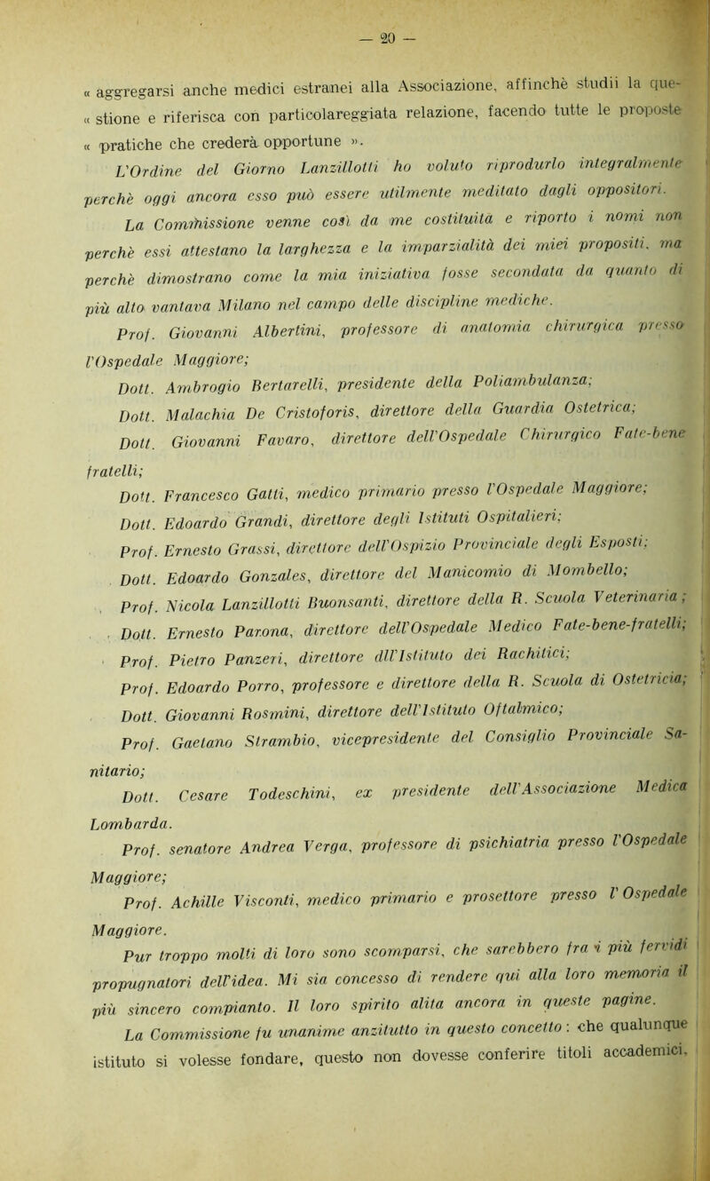 « aggregarsi anche medici estranei alla Associazione, affinchè studii la que- c( stione e riferisca con particolareggiata relazione, facendo tutte le proposte « pratiche che crederà opportune ». L'Ordine del Giorno Lanzillotli ho voluto riprodurlo integrah'nenle perchè oggi ancora esso può essere utilmente meditato dagli oppositori. La Cormfiissione venne così da me costituita e riporto i nomi non perchè essi attestano la larghezza e la imparzialità dei miei propositi, ma perchè dimostrano come la mia iniziativa fosse secondata da quanto di più alto vantava Milano nel campo delle discipline mediche. Prof. Giovanni Alberimi, professore di anatomia chirurgica presso l'Ospedale Maggiore; Doti. Ambrogio Bertarelli, presidente della Poliambulanza; Uott. Malachia De Cristoforis, direttore della Guardia Ostetrica; Dott. Giovanni Favaro, direttore dell'Ospedale Chirurgico Fate-bene fratelli; Don. Francesco Gatti, medico primario presso l'Ospedale Maggiore; Dott. Edoardo Grandi, direttore degli Istituti Ospitalieri; Prof. Ernesto Grassi, direttore deU'Ospizio Provinciale degli Esposti; Dott. Edoardo Gonzales, direttore del Manicomio di Mombello; Prof. Nicola Lanzillotli Buonsanti, direttore della R. Scuola Veterinaria; ■ Dott. Ernesto Par.ona, direttore dell'Ospedale Medico Fate-bene-fratelli, ' Prof Pietro Panzeri, direttore dii'Istituto dei Rachitici, Prof. Edoardo Porro, professore e direttore della R. Scuola di Ostetricia; Dott. Giovanni Rosmini, direttore dell'Istituto Oftalmico; Prof. Gaetano Strambio, vicepresidente del Consiglio Provinciale Sa- nitario; Dott. Cesare Todeschini, ex presidente dell'Associazione Medica Lombarda. Prof, senatore Andrea Verga, professore di psichiatria presso l'Ospedale Maggiore; Prof. Achille Visconti, medico primario e prosettore presso l'Ospedale Maggiore. Pur troppo molti di loro sono scomparsi, che sarebbero fra i più fervidi propugnatori deWidea. Mi sia concesso di rendere qui alla loro memoria il più sincero compianto. Il loro spirito alita ancora in queste pagine. La Commissione fu unanime anzitutto in questo concetto : che qualunque istituto si volesse fondare, questo non dovesse conferire titoli accademici.